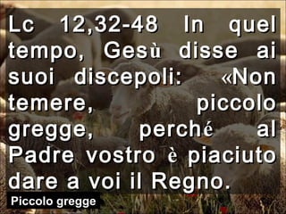 Lc 12,32-48Lc 12,32-48 In quelIn quel
tempo, Gestempo, Gesùù disse aidisse ai
suoi discepoli:suoi discepoli: ««NonNon
temere, piccolotemere, piccolo
gregge, perchgregge, perchéé alal
Padre vostroPadre vostro èè piaciutopiaciuto
dare a voi il Regno.dare a voi il Regno.
Piccolo gregge
 