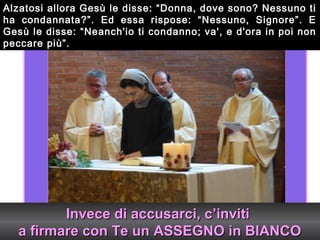 Alzatosi allora Gesù le disse: “Donna, dove sono? Nessuno ti
ha condannata?”. Ed essa rispose: “Nessuno, Signore”. E
Gesù le disse: “Neanch'io ti condanno; va', e d'ora in poi non
peccare più”.




          Invece di accusarci, c’inviti
   a firmare con Te un ASSEGNO in BIANCO
 