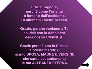 Grazie, Signore,
                 Signore
     perché come l’oriente
    è lontano dall’occidente,
  Tu allontani i nostri peccati.

  Grazie, perché veniamo a Te
   solidali con la debolezza
    della nostra UMANITA’.

   Grazie perché con la Chiesa,
         la “casta meretrix”,
siamo SPOSA, MADRE E VERGINE
     che canta costantemente
    la tua ALLEANZA ETERNA.
 