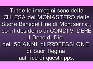 Tut t e le immagini sono della
 CHI ESA del MONASTERO delle
Suor e Benedet t ine di Mont ser r at ,
con il desider io di CONDI VI DERE
            il Dono di Dio,
dei 50 ANNI di PROFESSI ONE
           di Suor Regina
        aut r ice di quest i pps.
 