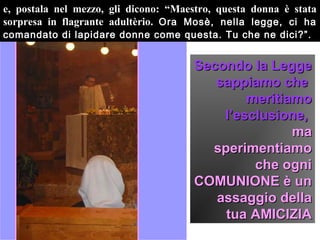e, postala nel mezzo, gli dicono: “Maestro, questa donna è stata
sorpresa in flagrante adultèrio. Ora Mosè, nella legge, ci ha
comandato di lapidare donne come questa. Tu che ne dici?”.


                                      Secondo la Legge
                                         sappiamo che
                                              meritiamo
                                          l’esclusione,
                                                     ma
                                        sperimentiamo
                                               che ogni
                                      COMUNIONE è un
                                         assaggio della
                                          tua AMICIZIA
 