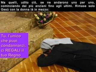 Ma quelli, udito ciò, se ne andarono uno per uno,
cominciando dai più anziani fino agli ultimi. Rimase solo
Gesù con la donna là in mezzo:




Tu, l’unico
che puoi
condannarci,
ci REGALI il
tuo Regno
 