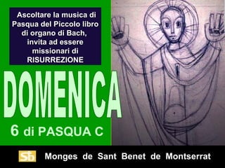 Monges de Sant Benet de Montserrat
6 di PASQUA C
Ascoltare la musica diAscoltare la musica di
Pasqua del Piccolo libroPasqua del Piccolo libro
di organo di Bach,di organo di Bach,
invita ad essereinvita ad essere
missionari dimissionari di
RISURREZIONERISURREZIONE
 