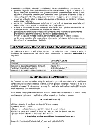 2
L'agente contrattuale sarà incaricato di provvedere, sotto la supervisione di un funzionario, a:
 garantire negli asili nido della Commissione europea (Bruxelles o Ispra) un'assistenza di
natura relazionale ed educativa a un gruppo di bambini di età compresa fra 0 e 3 anni,
secondo il programma pedagogico di riferimento, onde consentire a ciascuno di essi di
costruire la propria identità, di acquisire autonomia e sviluppare le proprie competenze;
 creare un ambiente calmo e rassicurante, propizio al benessere del bambino, nel quale
questo possa realizzarsi;
 dare a ogni bambino l'attenzione individuale necessaria di cui abbisogna, soprattutto nei
momenti che richiedono una vicinanza particolare (pasti e cure);
 stabilire e intrattenere relazioni improntate alla cortesia con i genitori e collaborare con
questi per favorire l'integrazione e lo sviluppo del bambino;
 partecipare attivamente alle diverse azioni formative al fine di rafforzare le competenze
professionali e garantire la coerenza del metodo pedagogico seguito;
 lavorare in squadra in modo flessibile, garantendo le supplenze in caso di necessità;
 se del caso, procedere alla preparazione dei poppatoi nel rispetto delle rigorose norme
igieniche e di sicurezza di una collettività.
III. CALENDARIO INDICATIVO DELLA PROCEDURA DI SELEZIONE
La procedura di selezione sarà gestita dall'EPSO con l'assistenza di un comitato di selezione
composto da rappresentanti dei servizi della Commissione. Il calendario indicativo è il
seguente:
FASI DATE INDICATIVE
Iscrizioni Luglio 2015
Selezione in base alla valutazione dei talenti Agosto 2015
Test di verifica delle competenze Settembre-ottobre 2015
Risultati dei test di verifica delle competenze Novembre 2015
IV. CONDIZIONI DI AMMISSIONE
La Commissione europea applica una politica di pari opportunità e accetta tutte le candidature
senza distinzione di origine razziale o etnica, di credo politico, filosofico o religioso, di età o di
disabilità, di sesso o di orientamento sessuale dei candidati e indipendentemente dal loro stato
civile o dalla loro situazione familiare.
L'assunzione come agente contrattuale è possibile unicamente nel caso in cui, al termine ultimo
per l'iscrizione elettronica, i candidati soddisfino le condizioni riportate di seguito.
A. Condizioni generali
a) Essere cittadini di uno Stato membro dell'Unione europea
b) Godere dei diritti politici
c) Essere in regola con le norme vigenti in materia di servizio militare
d) Offrire le garanzie di moralità richieste per l'esercizio delle funzioni da svolgere
e) Essere fisicamente idonei all'esercizio delle funzioni
B. Condizioni minime specifiche - Formazione/esperienza
Puericultori/assistenti all'infanzia da 0 a 3 anni negli asili nido (M/F)
 