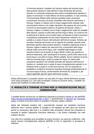 4
Si informano pertanto i candidati che l'opzione relativa alla seconda lingua
della presente selezione è stata definita in base all'interesse del servizio,
secondo cui il personale neoassunto deve essere immediatamente operativo e
capace di comunicare in modo efficace nel lavoro quotidiano. In caso contrario,
il funzionamento effettivo delle istituzioni potrebbe essere seriamente
compromesso. Secondo una prassi consolidata nelle istituzioni dell'Unione, il
francese, l'inglese e il tedesco sono le lingue maggiormente utilizzate nella
comunicazione interna e che meglio rispondono alle esigenze dei servizi anche
in termini di comunicazione esterna e di gestione dei fascicoli. Inoltre, il
francese, l'inglese e il tedesco sono le lingue maggiormente scelte dai candidati
delle selezioni, quando la scelta della seconda lingua è libera. Ciò conferma che
la padronanza di almeno una di queste lingue corrisponde al livello di istruzione
e competenza professionale che può essere attualmente richiesto a chi si
candida a un posto di lavoro nelle istituzioni dell'Unione europea. Pertanto, per
conciliare l'interesse del servizio con le capacità dei candidati, tenendo conto
dell'ambito specifico della presente selezione, è legittimo organizzare prove in
francese, inglese e tedesco per assicurare che, a prescindere dalla lingua
ufficiale scelta come prima lingua, tutti i candidati padroneggino a livello
operativo almeno una di queste tre lingue ufficiali. Inoltre, per garantire la
parità di trattamento, tutti i partecipanti al concorso, quindi anche coloro la cui
prima lingua è una delle tre lingue ufficiali suddette, devono sostenere la prova
nella loro seconda lingua, scelta tra queste tre lingue. Un esame delle
competenze specifiche così condotto permette alle istituzioni dell'Unione di
valutare se i candidati sono in grado di essere immediatamente operativi in un
ambiente simile a quello in cui dovranno lavorare. Ciò non pregiudica la
possibilità di un'ulteriore formazione linguistica finalizzata all'apprendimento di
una terza lingua di lavoro, conformemente all'articolo 85, paragrafo 3, del
regime applicabile agli altri agenti dell'Unione europea.
All'atto dell'iscrizione è consentito indicare una sola delle 24 lingue ufficiali dell'Unione europea
come lingua principale (L1). Una volta convalidato il modulo di iscrizione online, i candidati non
possono più modificare la scelta delle lingue.
V. MODALITÀ E TERMINE ULTIMO PER LA PRESENTAZIONE DELLE
CANDIDATURE
I candidati devono iscriversi per via elettronica seguendo la procedura indicata sul sito dell'EPSO
(http://europa.eu/epso/apply/jobs/index_fr.htm), e specificamente le Istruzioni per l'iscrizione
online. Il modulo di iscrizione online va compilato in francese, inglese o tedesco.
Spetta agli interessati prendere tutti i provvedimenti necessari per completare l'iscrizione
elettronica entro il termine stabilito. Si consiglia di non aspettare gli ultimi giorni per iscriversi
perché un sovraccarico delle linee o un problema nella connessione internet può comportare la
necessità di ripetere l'operazione d'iscrizione elettronica, il che diviene impossibile una volta
scaduto il termine.
Una volta che il candidato avrà convalidato la propria iscrizione, non potrà più modificarla. I dati
inseriti saranno immediatamente elaborati dall'EPSO al fine di organizzare la procedura di
selezione.
 