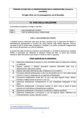 5
TERMINE ULTIMO PER LA PRESENTAZIONE DELLE CANDIDATURE (inclusa la
convalida):
23 luglio 2015, ore 12 (mezzogiorno), ora di Bruxelles
VI. FASI DELLA SELEZIONE
La procedura di selezione si svolge in due fasi:
FASE 1: VALUTAZIONE DEI TALENTI
FASE 2: TEST DI VERIFICA DELLE COMPETENZE
FASE 1: VALUTAZIONE DEI TALENTI
I candidati saranno selezionati sulla base dei titoli, tenendo conto in particolare dei diplomi e
dell'esperienza professionale in funzione dei criteri elencati nella tabella seguente. Saranno
convocati al test di verifica delle competenze i candidati il cui profilo corrisponde maggiormente
alle funzioni da esercitare e ai criteri di selezione.
In questa fase della procedura di selezione sarà designato un comitato di selezione per assistere
l'EPSO, in particolare per effettuare la selezione iniziale per titoli. La prima fase consiste
nell'esame delle informazioni comunicate in merito ai criteri in appresso.
Criteri applicati per la valutazione:
1. Esperienza professionale di almeno un anno nell'ambito della cura della prima infanzia
in collettività
2. Diploma superiore o diploma secondario superiore nell'ambito della cura e
dell'educazione della prima infanzia
3. Diploma nell'ambito dell'infanzia oltre al diploma di cui al criterio 2
4. Formazioni attinenti all'educazione e alla cura dei bambini da 0 a 3 anni (della durata
minima di 3 giorni e dispensati da un organismo professionale)
5. Conoscenza soddisfacente (livello B23
) di una o più delle seguenti lingue: italiano,
francese o inglese (anche se sono le L1 e/o L2)
6. Esperienza professionale nell'applicazione di una metodologia pedagogica di tipo
attivo
7. Esperienza professionale o formazione recente (3 ultimi anni) in azioni di primo
soccorso e/o rianimazione cardiopolmonare pediatrica
8. Esperienza professionale o formazione con bambini a esigenze specifiche
9. Esperienza professionale o formazione in uno dei seguenti settori: letteratura per
l'infanzia/racconti, musica, laboratori creativi
3
Cfr. quadro di riferimento sul sito Europass:
http://europass.cedefop.europa.eu/it/resources/european-language-levels-cefr
 