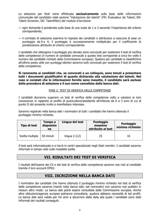 6
La selezione per titoli viene effettuata esclusivamente sulla base delle informazioni
comunicate dal candidato nella sezione "Valutazione dei talenti" (FR: Évaluateur de Talent; EN:
Talent Screener; DE: Talentfilter) del modulo d'iscrizione:
— ogni domanda è ponderata sulla base di una scala da 1 a 3 secondo l'importanza del criterio
corrispondente;
— il comitato di selezione esamina le risposte dei candidati e attribuisce a ciascuna di esse un
punteggio da 0 a 4; il punteggio è successivamente moltiplicato per il coefficiente di
ponderazione attribuito al criterio corrispondente.
I candidati che ottengono il punteggio più elevato sono convocati per sostenere il test di verifica
delle competenze (il numero di candidati convocati a questo test corrisponde a circa tre volte il
numero dei candidati richiesti dalla Commissione europea). Qualora più candidati si classifichino
all'ultimo posto utile con punteggi identici saranno tutti convocati per sostenere il test di verifica
delle competenze.
Si rammenta ai candidati che, se convocati a un colloquio, sono tenuti a presentare
tutti i documenti giustificativi di quanto dichiarato alla valutazione dei talenti. Nel
caso si constati che le informazioni fornite sono inesatte, il candidato sarà escluso
dalla procedura di selezione e il suo nome cancellato dalla banca dati.
FASE 2: TEST DI VERIFICA DELLE COMPETENZE
I candidati dovranno superare un test di verifica delle competenze volto a valutare le loro
conoscenze in rapporto al profilo di puericultore/assistente all'infanzia da 0 a 3 anni di cui al
punto II del presente invito a manifestare interesse.
Saranno registrati nella banca dati i nominativi di tutti i candidati che hanno ottenuto il
punteggio minimo richiesto.
Tipo di test
Tempo a
disposizio
ne
Lingua del test Punteggio
massimo
attribuito al test
Punteggio
minimo richiesto
Scelta multipla 50 minuti lingua 2 (L2) 25 16
Il test sarà informatizzato e si terrà in centri specializzati negli Stati membri. I candidati saranno
informati in tempo utile sulle modalità scelte.
VII. RISULTATI DEI TEST DI VERIFICA
I risultati dell'esame dei CV e dei test di verifica delle competenze saranno resi noti ai candidati
tramite il loro account EPSO.
VIII. ISCRIZIONE NELLA BANCA DATI
I nominativi dei candidati che hanno ottenuto il punteggio minimo richiesto nel test di verifica
delle competenze saranno inseriti nella banca dati; tali nominativi non saranno resi pubblici in
nessun altro modo. La banca dati potrà essere consultata dalla Commissione europea. Anche
altre istituzioni/agenzie europee potranno consultarla, qualora abbiano necessità di tali profili.
La banca dati sarà valida per tre anni a decorrere dalla data alla quale i candidati sono stati
informati dei risultati conseguiti.
 