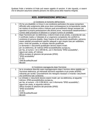 8
Qualsiasi frode o tentativo di frode può essere oggetto di sanzioni. A tale riguardo, si osservi
che le istituzioni assumono soltanto persone che diano prova della massima integrità.
XIII. DISPOSIZIONI SPECIALI
a) Condizione al momento dell'iscrizione
1. Chi ha una disabilità o si trova in una condizione particolare che possa comportare
difficoltà nello svolgimento delle prove deve contrassegnare la corrispondente casella
nel modulo di iscrizione online e indicare quali provvedimenti ritenga necessari per
agevolare la propria partecipazione alle diverse prove, menzionando tassativamente il
numero della procedura di selezione e il proprio numero di candidato
2. Dopo l'iscrizione per via elettronica, si dovrà inviare al più presto, a seconda dei casi,
il certificato medico o l'attestato di un organismo competente che certifichi la
condizione di persona disabile. Dopo l'esame di tali documenti giustificativi, potranno
essere adottati provvedimenti specifici adeguati a ogni singolo caso per soddisfare,
entro i limiti del possibile, le richieste ritenute giustificate.
Le domande e i documenti giustificativi devono essere inviati:
per via elettronica, all' indirizzo EPSO-accessibility@ec.europa.eu,
per fax, al numero +32-2-299 80 81, con il riferimento "EPSO accessibility",
oppure per posta, all' indirizzo
Ufficio europeo di selezione del personale (EPSO)
"EPSO accessibility"
(C-25)
1049 Bruxelles/Brussel
BELGIO
b) Condizione sopraggiunta dopo l'iscrizione
1. Se le circostanze descritte sopra sopraggiungono dopo il termine ultimo stabilito per
l'iscrizione elettronica, gli interessati dovranno segnalarlo al più presto all'EPSO,
indicando per iscritto i provvedimenti che ritengano necessari e inviando i documenti
che certifichino tale condizione.
2. Le richieste e i documenti devono essere inviati: per via elettronica, al seguente
indirizzo: EPSO-accessibility@ec.europa.eu,
per fax, al numero: +32-2-299 80 81, con il riferimento "EPSO accessibility";
oppure per posta, al seguente indirizzo:
Ufficio europeo di selezione del personale (EPSO)
"EPSO accessibility"
(C-25)
1049 Bruxelles/Brussel
BELGIO
 