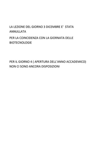 LA LEZIONE DEL GIORNO 3 DICEMBRE E’ STATA
ANNULLATA
PER LA COINCIDENZA CON LA GIORNATA DELLE
BIOTECNOLOGIE




PER IL GIORNO 4 ( APERTURA DELL’ANNO ACCADEMICO)
NON CI SONO ANCORA DISPOSIZIONI
 