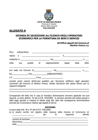 CITTA’ DI MARTINA FRANCA
                                        Provincia di Taranto
                                       Settore Affari Generali
                                          Area Contratti
ALLEGATO A
         ISTANZA DI ISCRIZIONE ALL’ELENCO DEGLI OPERATORI
           ECONOMICI PER LA FORNITURA DI BENI E SERVIZI
                                                             All’Ufficio Appalti del Comune di
                                                                           Martina Franca (Ta)


Il/La    sottoscritto/a   ____________________________________________________
nato/a    a   ___________________________________                  il_______________________
residente in ___________________________ Via___________________________ n. ___
nella      sua       qualità      di         rappresentante         legale     della     Ditta
_________________________________________________________________________
con sede nel Comune di_________________ Via_______________________ n.____
tel_______________/ fax______________(OBBLIGATORIO)
C.F. ____________________, P.Iva ____________________
avendo preso visione dell’avviso pubblico per l’iscrizione all’Elenco degli operatori
economici del Comune di Martina Franca, chiede l’iscrizione allo stesso Elenco per le
seguenti categorie:
_______________________________________________________________
_______________________________________________________________

Consapevole del fatto che in caso di mendace dichiarazione verranno applicate nei suoi
riguardi, ai sensi dell’art. 76 del D.P.R. 445/2000, le sanzioni previste dal codice penale e
dalle leggi speciali in materia di falsità negli atti, oltre alle conseguenze amministrative
previste per le procedure relative agli appalti di servizi

                                           DICHIARA
ai sensi degli artt. 46 e 47 del D.P.R. 445/2000:
a) di essere iscritto nel registro delle imprese della Camera di Commercio di
    ____________________                 per       la     seguente       attività
    _____________________________________________________________________
    numero di iscrizione _____________________________________________________
    decorrenza_____________________________________________________________
    sede__________________________________________________________________
 