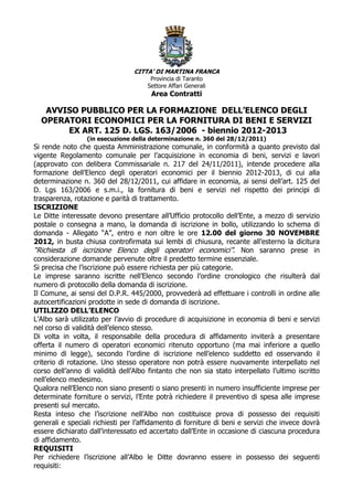 CITTA’ DI MARTINA FRANCA
                                      Provincia di Taranto
                                     Settore Affari Generali
                                       Area Contratti

   AVVISO PUBBLICO PER LA FORMAZIONE DELL’ELENCO DEGLI
  OPERATORI ECONOMICI PER LA FORNITURA DI BENI E SERVIZI
       EX ART. 125 D. LGS. 163/2006 - biennio 2012-2013
                 (in esecuzione della determinazione n. 360 del 28/12/2011)
Si rende noto che questa Amministrazione comunale, in conformità a quanto previsto dal
vigente Regolamento comunale per l’acquisizione in economia di beni, servizi e lavori
(approvato con delibera Commissariale n. 217 del 24/11/2011), intende procedere alla
formazione dell’Elenco degli operatori economici per il biennio 2012-2013, di cui alla
determinazione n. 360 del 28/12/2011, cui affidare in economia, ai sensi dell’art. 125 del
D. Lgs 163/2006 e s.m.i., la fornitura di beni e servizi nel rispetto dei principi di
trasparenza, rotazione e parità di trattamento.
ISCRIZIONE
Le Ditte interessate devono presentare all’Ufficio protocollo dell’Ente, a mezzo di servizio
postale o consegna a mano, la domanda di iscrizione in bollo, utilizzando lo schema di
domanda - Allegato “A”, entro e non oltre le ore 12.00 del giorno 30 NOVEMBRE
2012, in busta chiusa controfirmata sui lembi di chiusura, recante all’esterno la dicitura
“Richiesta di iscrizione Elenco degli operatori economici”. Non saranno prese in
considerazione domande pervenute oltre il predetto termine essenziale.
Si precisa che l’iscrizione può essere richiesta per più categorie.
Le imprese saranno iscritte nell’Elenco secondo l’ordine cronologico che risulterà dal
numero di protocollo della domanda di iscrizione.
Il Comune, ai sensi del D.P.R. 445/2000, provvederà ad effettuare i controlli in ordine alle
autocertificazioni prodotte in sede di domanda di iscrizione.
UTILIZZO DELL’ELENCO
L’Albo sarà utilizzato per l’avvio di procedure di acquisizione in economia di beni e servizi
nel corso di validità dell’elenco stesso.
Di volta in volta, il responsabile della procedura di affidamento inviterà a presentare
offerta il numero di operatori economici ritenuto opportuno (ma mai inferiore a quello
minimo di legge), secondo l’ordine di iscrizione nell’elenco suddetto ed osservando il
criterio di rotazione. Uno stesso operatore non potrà essere nuovamente interpellato nel
corso dell’anno di validità dell’Albo fintanto che non sia stato interpellato l’ultimo iscritto
nell’elenco medesimo.
Qualora nell’Elenco non siano presenti o siano presenti in numero insufficiente imprese per
determinate forniture o servizi, l’Ente potrà richiedere il preventivo di spesa alle imprese
presenti sul mercato.
Resta inteso che l’iscrizione nell’Albo non costituisce prova di possesso dei requisiti
generali e speciali richiesti per l’affidamento di forniture di beni e servizi che invece dovrà
essere dichiarato dall’interessato ed accertato dall’Ente in occasione di ciascuna procedura
di affidamento.
REQUISITI
Per richiedere l’iscrizione all’Albo le Ditte dovranno essere in possesso dei seguenti
requisiti:
 