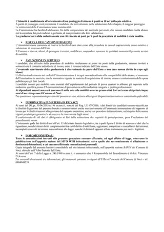 L’idoneità è condizionata all’ottenimento di un punteggio di almeno 6 punti su 10 nel colloquio selettivo.
A parità di punteggio, avrà precedenza il candidato che avrà ottenuto, nella valutazione del colloquio, il maggior punteggio.
Le valutazioni della Commissione sono insindacabili.
La Commissione ha facoltà di dichiarare, fin dalla comparazione dei curricula pervenuti, che nessun candidato risulta idoneo
per la copertura dei posti indicati e, pertanto, di non procedere alla loro valutazione.
La graduatoria è valida esclusivamente con riferimento ai posti per i quali la procedura di mobilità è stata bandita.
 RISERVA DELL’AMMINISTRAZIONE
L’Amministrazione comunale si riserva la facoltà di non dare corso alla procedura in caso di sopravvenute cause ostative o
valutazioni di interesse dell’Ente.
Il Comune si riserva, altresì, di prorogare i termini, modificare, sospendere, revocare in qualsiasi momento il presente avviso
di mobilità.
 ASSUNZIONE IN SERVIZIO
I candidati, che all’esito della procedura di mobilità risulteranno ai primi tre posti della graduatoria, saranno invitati a
sottoscrivere il contratto individuale di lavoro, entro il termine indicato dall’Ente stesso.
L’eventuale scorrimento della graduatoria è discrezionale da parte dell’Ente e non crea nessun diritto in capo agli
idonei.
L'effettivo trasferimento nei ruoli dell’Amministrazione è in ogni caso subordinato alla compatibilità dello stesso, al momento
dell’immissione in servizio, con la normativa vigente in materia di acquisizione di risorse umane e contenimento della spesa
pubblica per gli Enti Locali.
I candidati assunti per mobilità sono esentati dall’espletamento del periodo di prova quando lo abbiano già superato nella
medesima qualifica presso l’Amministrazione di provenienza nella medesima categoria o profilo professionale.
Ai dipendenti assunti non sarà concesso il nulla osta alla mobilità esterna presso altri Enti nel corso dei primi cinque
anni di servizio presso il Comune di Noci.
Per quanto non espressamente previsto dal presente avviso, si rinvia alle vigenti disposizioni normative e contrattuali applicabili.
 INFORMATIVA IN MATERIA DI PRIVACY
Ai sensi del D.Lgs. 30/06/2003 n.196 ss.mm.ii., nonché del Reg. UE 679/2016, i dati forniti dai candidati saranno raccolti per
le finalità di gestione del presente bando e saranno trattati anche successivamente all’eventuale instaurazione del rapporto di
lavoro per le finalità inerenti alla gestione del rapporto medesimo, anche con procedure informatizzate, nel rispetto delle norme
vigenti previste per garantire la sicurezza e la riservatezza degli stessi.
Il conferimento di tali dati è obbligatorio ai fini della valutazione dei requisiti di partecipazione, pena l’esclusione dal
procedimento stesso.
L’interessato gode dei diritti di cui all’art. 13 del citato decreto legislativo, tra i quali figura il diritto di accesso ai dati che lo
riguardano, nonché alcuni diritti complementari tra cui il diritto di rettificare, aggiornare, completare o cancellare i dati erronei,
incompleti o raccolti in termini non conformi alla legge, nonché il diritto di opporsi al loro trattamento per motivi legittimi.
 DISPOSIZIONI FINALI
Tutte le comunicazioni inerenti alla presente procedura saranno effettuate, ad ogni effetto di legge, attraverso la
pubblicazione nell’apposita sezione del SITO WEB istituzionale, salvo quelle che necessariamente si riferiscono a
destinatari determinati, a cui saranno effettuate comunicazioni personali.
Copia integrale del presente bando è consultabile sul sito internet istituzionale, nell’apposita sezione BANDI del Comune di
Noci, oltreché sull’Albo Pretorio dell’Ente.
Ai sensi dell’art. 7 della Legge n. 241/1990 ss.mm.ii. si comunica che il Responsabile del Procedimento è il dott. Vincenzo
D’Aversa.
Per eventuali chiarimenti e/o informazioni, gli interessati potranno rivolgersi all’Ufficio Personale del Comune di Noci – tel.
0804948239.
 