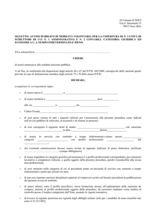 Al Comune di NOCI
Via G. Sansonetti 15
70015 Noci (BA)
OGGETTO: AVVISO PUBBLICO DI MOBILITÀ VOLONTARIA PER LA COPERTURA DI N. 3 UNITÀ DI
ISTRUTTORI DI CUI N. 1 AMMINISTRATIVO E N. 2 CONTABILI, CATEGORIA GIURIDICA ED
ECONOMICA C, A TEMPO INDETERMINATO E PIENO.
Il/La sottoscritto/a……………………………………………………………………………
CHIEDE
di essere ammesso/a alla suddetta selezione pubblica.
A tal fine, in conformità alle disposizioni degli articoli 46 e 47 del D.P.R. 445/2000, consapevole delle sanzioni penali
previste in caso di dichiarazione mendace dagli articoli 75 e 76 dello stesso D.P.R.:
DICHIARA
(completare le corrispondenti righe)
o di essere nato/a il _______________ a ________________________________________
o di essere residente a _______________________________________ prov. ___________
alla via _________________ n. _____________, tel. ______________________
o Codice Fiscale____________________________________________________
o di aver preso visione di tutti i requisiti richiesti per l’ammissione alla presente procedura come indicati
nell’avviso pubblico di selezione, di accettarli e di esserne in possesso;
o di aver conseguito il seguente titolo di studio: ____________________________________ con votazione
_____________________________ in data ______________________ presso_______________
o di essere in servizio con contratto a tempo indeterminato e pieno presso ______________
categoria _______________________ con profilo professionale _____________________ dal
__________________;
o che eventuali comunicazioni devono essere inviate al seguente indirizzo di posta elettronica certificata
…………………………………. (campo obbligatorio)
o di essere inquadrato in categoria giuridica ed economica C e profilo professionale corrispondente, per contenuto
lavorativo e competenze richieste, a quello oggetto della presente procedura, purché riconducibile alla stessa
area professionale;
o di aver maturato nella categoria di cui al precedente punto un’anzianità di servizio con contratto a tempo
indeterminato e pieno per almeno tre anni;
o di non aver riportato sanzioni disciplinari superiori al rimprovero scritto nel biennio precedente la pubblicazione
del presente avviso di mobilità;
o di essere idoneo, sotto il profilo psicofisico, senza limitazione alcuna, all’espletamento delle mansioni da
svolgere, inerenti al profilo professionale oggetto della procedura, da accertarsi mediante visita medica di
controllo presso il medico competente dell’Ente, secondo la vigente normativa;
o di trovarsi in regolare posizione nei riguardi degli obblighi militari (solo per i candidati di sesso maschile nati
entro il 31/12/1985);
 