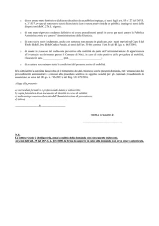 o di non essere stato destituito o dichiarato decaduto da un pubblico impiego, ai sensi degli artt. 85 e 127 del D.P.R.
n. 3/1957, ovvero di non essere stato/a licenziato/a (con o senza preavviso) da un pubblico impiego ai sensi delle
disposizioni del C.C.N.L. vigente;
o di non avere riportato condanne definitive né avere procedimenti penali in corso per reati contro la Pubblica
Amministrazione e/o contro l’Amministrazione della Giustizia;
o di non essere stato condannato, anche con sentenza non passata in giudicato, per i reati previsti nel Capo I del
Titolo II del Libro II del Codice Penale, ai sensi dell’art. 35-bis comma 1 lett. b) del D.Lgs. n. 165/2001;
o di essere in possesso del nulla-osta preventivo alla mobilità da parte dell’Amministrazione di appartenenza
all’eventuale trasferimento presso il Comune di Noci, in caso di esito positivo della procedura di mobilità,
rilasciato in data _______________ prot. ________________________;
o di accettare senza riserve tutte le condizioni del presente avviso di mobilità.
Il/la sottoscritto/a autorizza la raccolta ed il trattamento dei dati, trasmessi con la presente domanda, per l’emanazione dei
provvedimenti amministrativi connessi alla procedura selettiva in oggetto, nonché per gli eventuali procedimenti di
assunzione, ai sensi del D.Lgs. n. 196/2003 e del Reg. UE 679/2016.
Allega alla presente:
a) curriculum formativo e professionale datato e sottoscritto;
b) copia fotostatica di un documento di identità in corso di validità;
c) nulla-osta preventivo rilasciato dall’Amministrazione di provenienza;
d) (altro) ………………………………………..
.................................., lì ....................................
FIRMA LEGGIBILE
……………………………………..
N.B.
La sottoscrizione è obbligatoria, pena la nullità della domanda con conseguente esclusione.
Ai sensi dell’art. 39 del D.P.R. n. 445/2000, la firma da apporre in calce alla domanda non deve essere autenticata.
 