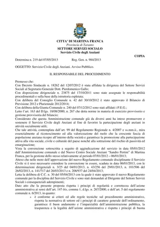 CITTA’ DI MARTINA FRANCA
Provincia di Taranto
SETTORE SERVIZI SOCIALO
Servizio Civile degli Anziani
COPIA
Determina n. 219 del 07/05/2013 Reg. Gen. n. 984/2013
OGGETTO: Servizio Civile degli Anziani. Avviso Pubblico.
IL RESPONSABILE DEL PROCEDIMENTO
Premesso che:
Con Decreto Sindacale n. 18262 del 12/07/2012 è stata affidata la dirigenza del Settore Servizi
Sociali al Segretario Generale Dott. Pierdomenico Gallo;
Con disposizione dirigenziale n. 23875 del 17/10/2011 sono state assegnate le responsabilità
procedimentali e sulla base della istruttoria espletata;
Con delibera del Consiglio Comunale n. 42 del 30/10/2012 è stato approvato il Bilancio di
Previsione 2012 e Pluriennale 2012/2014;
Con delibera della Giunta Comunale n. 240 del 07/12/2012 sono stati affidati i P.E.G.;
Letto l’art. 163 del D.lgs. 18/08/2000, n. 267 che detta norme in materia di esercizio provvisorio e
gestione provvisoria del bilancio;
Considerato che questa Amministrazione comunale già da diversi anni ha inteso promuovere e
sostenere il Servizio Civile degli Anziani al fine di favorire la partecipazione degli anziani in
attività socialmente utili;
Che tale attività, contemplata dall’art. 99 del Regolamento Regionale n. 4/2007 e ss.mm.ii., mira
essenzialmente al riconoscimento ed alla valorizzazione del ruolo che la crescente fascia di
popolazione anziana ricopre all’interno della società e garantisce la promozione alla partecipazione
attiva alla vita sociale, civile e culturale del paese nonché alla sottrazione del rischio di passività ed
emarginazione;
Vista la convenzione sottoscritta a seguito di aggiudicazione del servizio in data 05/01/2012
dall’Amministrazione comunale e dal Nuovo Centro Sociale Anziani “Sandro Pertini” di Martina
Franca, per la gestione dello stesso relativamente al periodo 07/01/2012 – 06/01/2013;
Atteso che nelle more dell’approvazione del nuovo Regolamento comunale disciplinante il Servizio
Civile si è reso necessario estendere la convenzione in essere, scaduta in data 06/01/2013, con le
determinazioni dirigenziali n. 3/25 del 04/01/2013, n. 43/256 del 29/01/2013, n. 101/506 del
26/02/2013, n. 141/717 del 26/03/2013 e n. 208/937 del 24/04/2013;
Letta la delibera di C.C. n. 30 del 05/04/2013 con la quale è stato approvato il nuovo Regolamento
comunale per la disciplina del Servizio Civile e sono stati demandati al Dirigente del Settore Servizi
Sociali i consequenziali adempimenti;
Dato atto che la presente proposta rispetta i principi di regolarità e correttezza dell’azione
amministrativa ai sensi dell’art. 147-bis, comma 1, d.lgs. n. 267/2000, e dell’art. 5 del regolamento
comunale n. 6/2013, in quanto:
è conforme ai criteri ed alle regole tecniche sul procedimento amministrativo,
rispetta la normativa di settore ed i principi di carattere generale dell’ordinamento,
garantisce il buon andamento e l’imparzialità dell’amministrazione pubblica, la
trasparenza e la legalità dell’azione amministrativa e rispetta i principi di buona
 