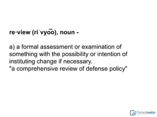 re·view (riˈvyo͞ o), noun -
a) a formal assessment or examination of
something with the possibility or intention of
instituting change if necessary.
"a comprehensive review of defense policy"
 