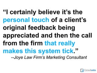 “I certainly believe it’s the
personal touch of a client’s
original feedback being
appreciated and then the call
from the firm that really
makes this system tick.”
--Joye Law Firm’s Marketing Consultant
 
