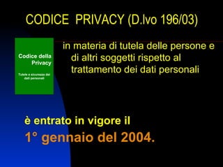 CODICE PRIVACY (D.lvo 196/03)
                         in materia di tutela delle persone e
Codice della
    Privacy
                           di altri soggetti rispetto al
Tutele e sicurezza dei
                           trattamento dei dati personali
    dati personali




    è entrato in vigore il
    1° gennaio del 2004.
 