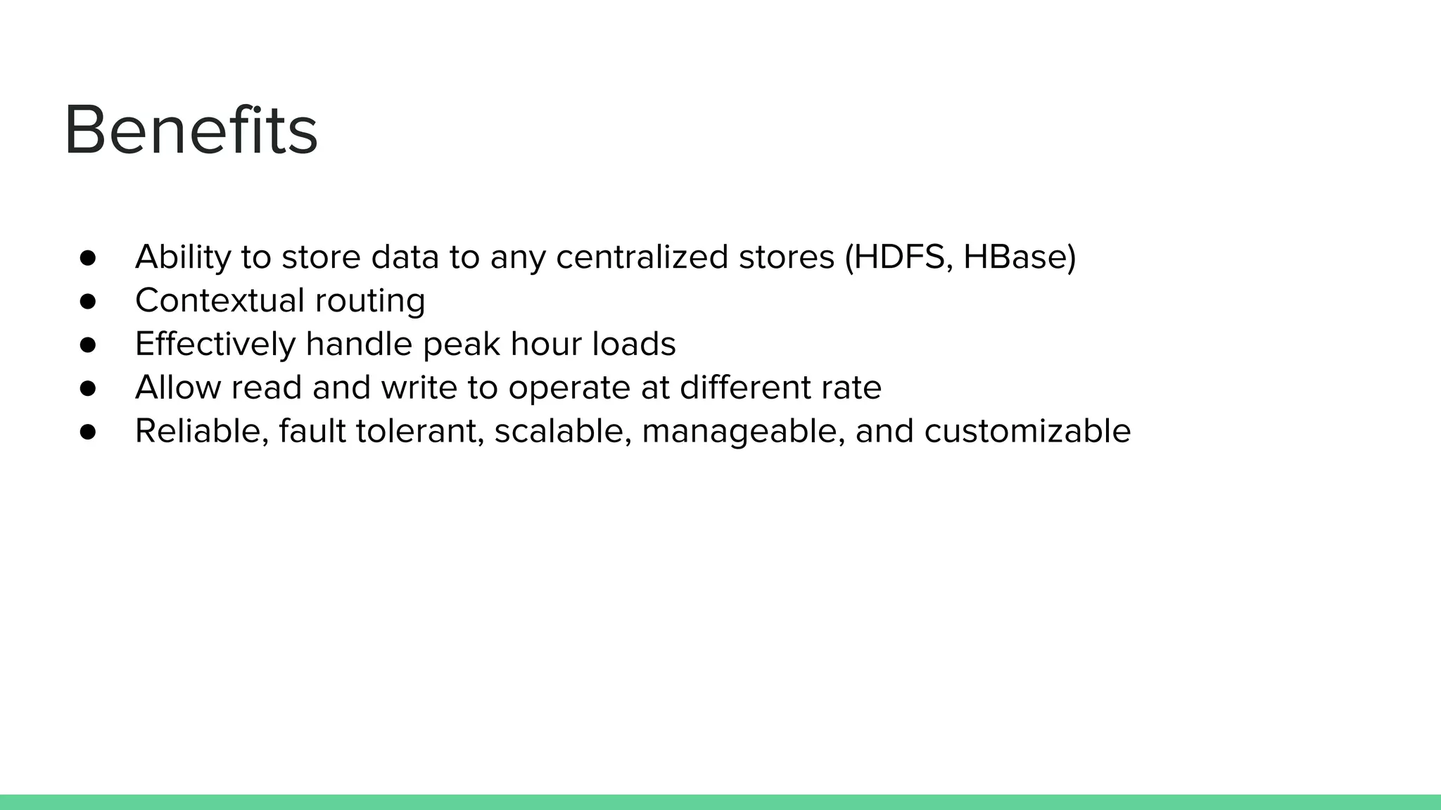 Benefits
● Ability to store data to any centralized stores (HDFS, HBase)
● Contextual routing
● Effectively handle peak hour loads
● Allow read and write to operate at different rate
● Reliable, fault tolerant, scalable, manageable, and customizable