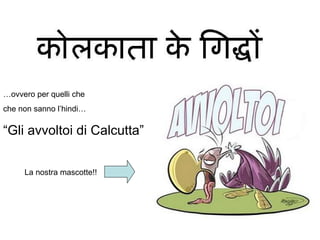… ovvero per quelli che  che non sanno l’hindi… “ Gli avvoltoi di Calcutta” La nostra mascotte!! 