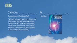 Mocking futurists | The Internet: Bah!
Clifford Stoll
Total Geek
Me
1995
“(Visionariessay)commerceandbusinesswillshiftfrom
officesandmallstonetworksandmodems-Baloney...
(They)predictthatwe'llsoonbuybooksandnewspapers
straightovertheInternet.Uh,sure...Doourcomputer
punditslackallcommonsense?Thetruthisnoonline
databasewillreplaceyourdailynewspaper.”
 