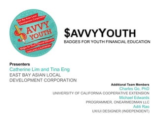 $AVVYYOUTH
                       BADGES FOR YOUTH FINANCIAL EDUCATION




Presenters
Catherine Lim and Tina Eng
EAST BAY ASIAN LOCAL
DEVELOPMENT CORPORATION
                                             Additional Team Members
                                                  Charles Go, PhD
                  UNIVERSITY OF CALIFORNIA COOPERATIVE EXTENSION
                                                  Michael Edwards
                                 PROGRAMMER, ONEARMEDMAN LLC
                                                          Aditi Rao
                                    UX/UI DESIGNER (INDEPENDENT)
 