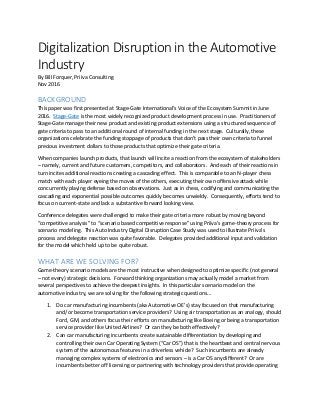 Digitalization Disruption in the Automotive
Industry
By Bill Forquer, Priiva Consulting
Nov 2016
BACKGROUND
This paper was first presented at Stage-Gate International’s Voice of the Ecosystem Summit in June
2016. Stage-Gate is the most widely recognized product development process in use. Practitioners of
Stage-Gate manage their new product and existing product extensions using a structured sequence of
gate criteria to pass to an additional round of internal funding in the next stage. Culturally, these
organizations celebrate the funding stoppage of products that don’t pass their own criteria to funnel
precious investment dollars to those products that optimize their gate criteria.
When companies launch products, that launch will incite a reaction from the ecosystem of stakeholders
– namely, current and future customers, competitors, and collaborators. And each of their reactions in
turn incites additional reactions creating a cascading effect. This is comparable to an N-player chess
match with each player eyeing the moves of the others, executing their own offensive attack while
concurrently playing defense based on observations. Just as in chess, codifying and communicating the
cascading and exponential possible outcomes quickly becomes unwieldy. Consequently, efforts tend to
focus on current-state and lack a substantive forward looking view.
Conference delegates were challenged to make their gate criteria more robust by moving beyond
“competitive analysis” to “scenario based competitive response” using Priiva’s game-theory process for
scenario modeling. This Auto Industry Digital Disruption Case Study was used to illustrate Priiva’s
process and delegate reaction was quite favorable. Delegates provided additional input and validation
for the model which held up to be quite robust.
WHAT ARE WE SOLVING FOR?
Game-theory scenario models are the most instructive when designed to optimize specific (not general
– not every) strategic decisions. Forward thinking organizations may actually model a market from
several perspectives to achieve the deepest insights. In this particular scenario model on the
automotive industry, we are solving for the following strategic questions…
1. Do car manufacturing incumbents (aka Automotive OE’s) stay focused on that manufacturing
and/or become transportation service providers? Using air transportation as an analogy, should
Ford, GM, and others focus their efforts on manufacturing like Boeing or being a transportation
service provider like United Airlines? Or can they be both effectively?
2. Can car manufacturing incumbents create sustainable differentiation by developing and
controlling their own Car Operating System (“Car OS”) that is the heartbeat and central nervous
system of the autonomous features in a driverless vehicle? Such incumbents are already
managing complex systems of electronics and sensors – is a Car OS any different? Or are
incumbents better off licensing or partnering with technology providers that provide operating
 