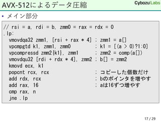 • メイン部分
AVX-512によるデータ圧縮
// rsi = a, rdi = b, zmm0 = rax = rdx = 0
.lp:
vmovdqa32 zmm1, [rsi + rax * 4] ; zmm1 = a[]
vpcmpgtd k1, zmm1, zmm0 ; k1 = [(a > 0)?1:0]
vpcompressd zmm2{k1}, zmm1 ; zmm2 = comp(a[])
vmovdqu32 [rdi + rdx * 4], zmm2 ; b[] = zmm2
kmovd ecx, k1
popcnt rcx, rcx ; コピーした個数だけ
add rdx, rcx ; bのポインタを増やす
add rax, 16 ; aは16ずつ増やす
cmp rax, n
jne .lp
17 / 29
 