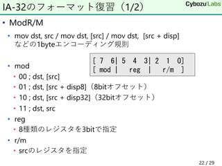 • ModR/M
• mov dst, src / mov dst, [src] / mov dst, [src + disp]
などの1byteエンコーディング規則
• mod
• 00 ; dst, [src]
• 01 ; dst, [src + disp8]（8bitオフセット）
• 10 ; dst, [src + disp32]（32bitオフセット）
• 11 ; dst, src
• reg
• 8種類のレジスタを3bitで指定
• r/m
• srcのレジスタを指定
IA-32のフォーマット復習（1/2）
[ 7 6| 5 4 3| 2 1 0]
[ mod | reg | r/m ]
22 / 29
 