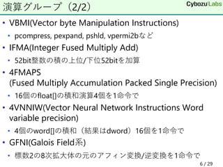 • VBMI(Vector byte Manipulation Instructions)
• pcompress, pexpand, pshld, vpermi2bなど
• IFMA(Integer Fused Multiply Add)
• 52bit整数の積の上位/下位52bitを加算
• 4FMAPS
(Fused Multiply Accumulation Packed Single Precision)
• 16個のfloat[]の積和演算4個を1命令で
• 4VNNIW(Vector Neural Network Instructions Word
variable precision)
• 4個のword[]の積和（結果はdword）16個を1命令で
• GFNI(Galois Field系)
• 標数2の8次拡大体の元のアフィン変換/逆変換を1命令で
演算グループ（2/2）
6 / 29
 