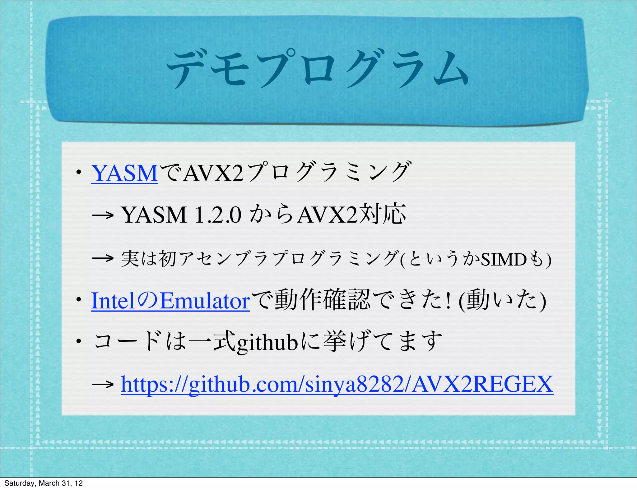 デモプログラム

                 ・YASMでAVX2プログラミング
                  → YASM 1.2.0 からAVX2対応
                  → 実は初アセンブラプログラミング(というかSIMDも)
                 ・IntelのEmulatorで動作確認できた! (動いた)
                 ・コードは一式githubに挙げてます
                  → https://github.com/sinya8282/AVX2REGEX


Saturday, March 31, 12
 