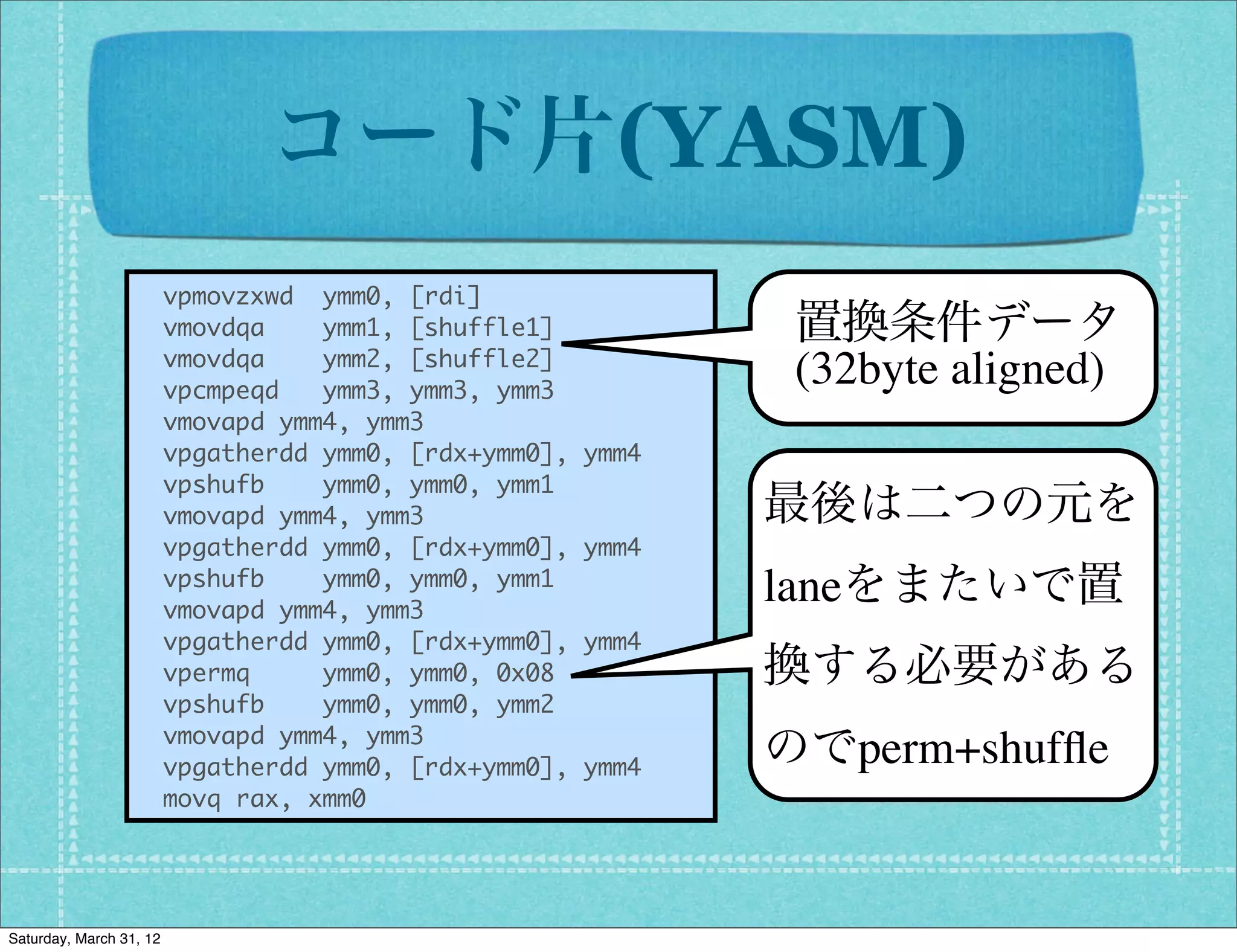 コード片(YASM)
                  	 	 vpmovzxwd	 	 ymm0,	 [rdi]
                  	 	 vmovdqa	 	 	 	 ymm1,	 [shuffle1]        置換条件データ
                  	 	 vmovdqa	 	 	 	 ymm2,	 [shuffle2]
                  	 	 vpcmpeqd	 	 	 ymm3,	 ymm3,	 ymm3
                                                              (32byte aligned)
                  	 	 vmovapd	 ymm4,	 ymm3
                  	 	 vpgatherdd	 ymm0,	 [rdx+ymm0],	 ymm4
                  	 	 vpshufb	 	 	 	 ymm0,	 ymm0,	 ymm1
                  	 	 vmovapd	 ymm4,	 ymm3                   最後は二つの元を
                  	 	 vpgatherdd	 ymm0,	 [rdx+ymm0],	 ymm4
                  	 	 vpshufb	 	 	 	 ymm0,	 ymm0,	 ymm1      laneをまたいで置
                  	 	 vmovapd	 ymm4,	 ymm3
                  	 	 vpgatherdd	 ymm0,	 [rdx+ymm0],	 ymm4
                  	 	 vpermq	 	 	 	 	 ymm0,	 ymm0,	 0x08     換する必要がある
                  	 	 vpshufb	 	 	 	 ymm0,	 ymm0,	 ymm2
                  	 	 vmovapd	 ymm4,	 ymm3
                  	 	 vpgatherdd	 ymm0,	 [rdx+ymm0],	 ymm4   のでperm+shufﬂe
                  	 	 movq	 rax,	 xmm0



Saturday, March 31, 12
 