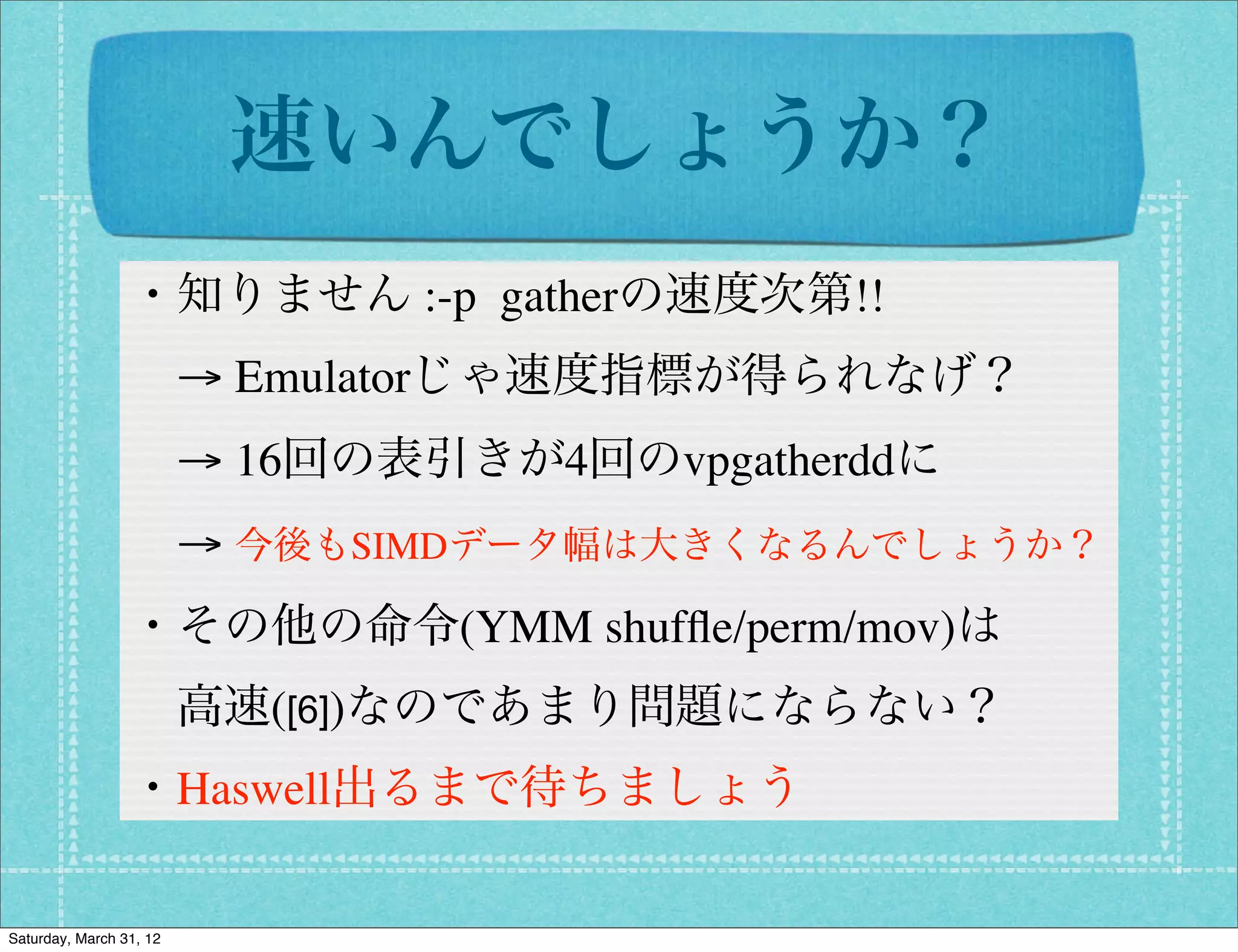 速いんでしょうか？
                 ・知りません :-p gatherの速度次第!!
                  → Emulatorじゃ速度指標が得られなげ？
                  → 16回の表引きが4回のvpgatherddに
                  → 今後もSIMDデータ幅は大きくなるんでしょうか？
                 ・その他の命令(YMM shufﬂe/perm/mov)は
                  高速([6])なのであまり問題にならない？
                 ・Haswell出るまで待ちましょう

Saturday, March 31, 12
 