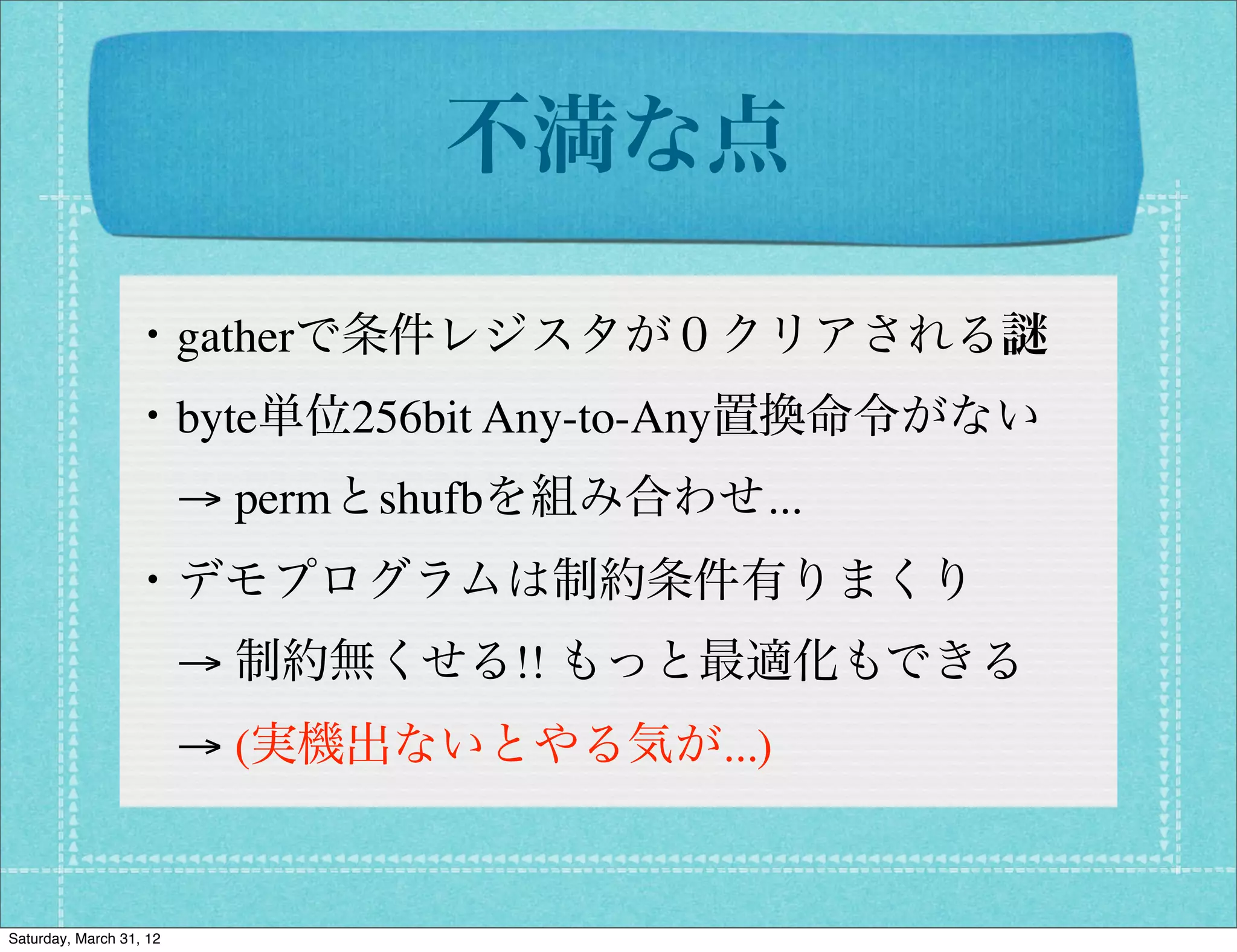 不満な点

                 ・gatherで条件レジスタが０クリアされる
                 ・byte単位256bit Any-to-Any置換命令がない
                  → permとshufbを組み合わせ...
                 ・デモプログラムは制約条件有りまくり
                  → 制約無くせる!! もっと最適化もできる
                  → (実機出ないとやる気が...)


Saturday, March 31, 12
 
