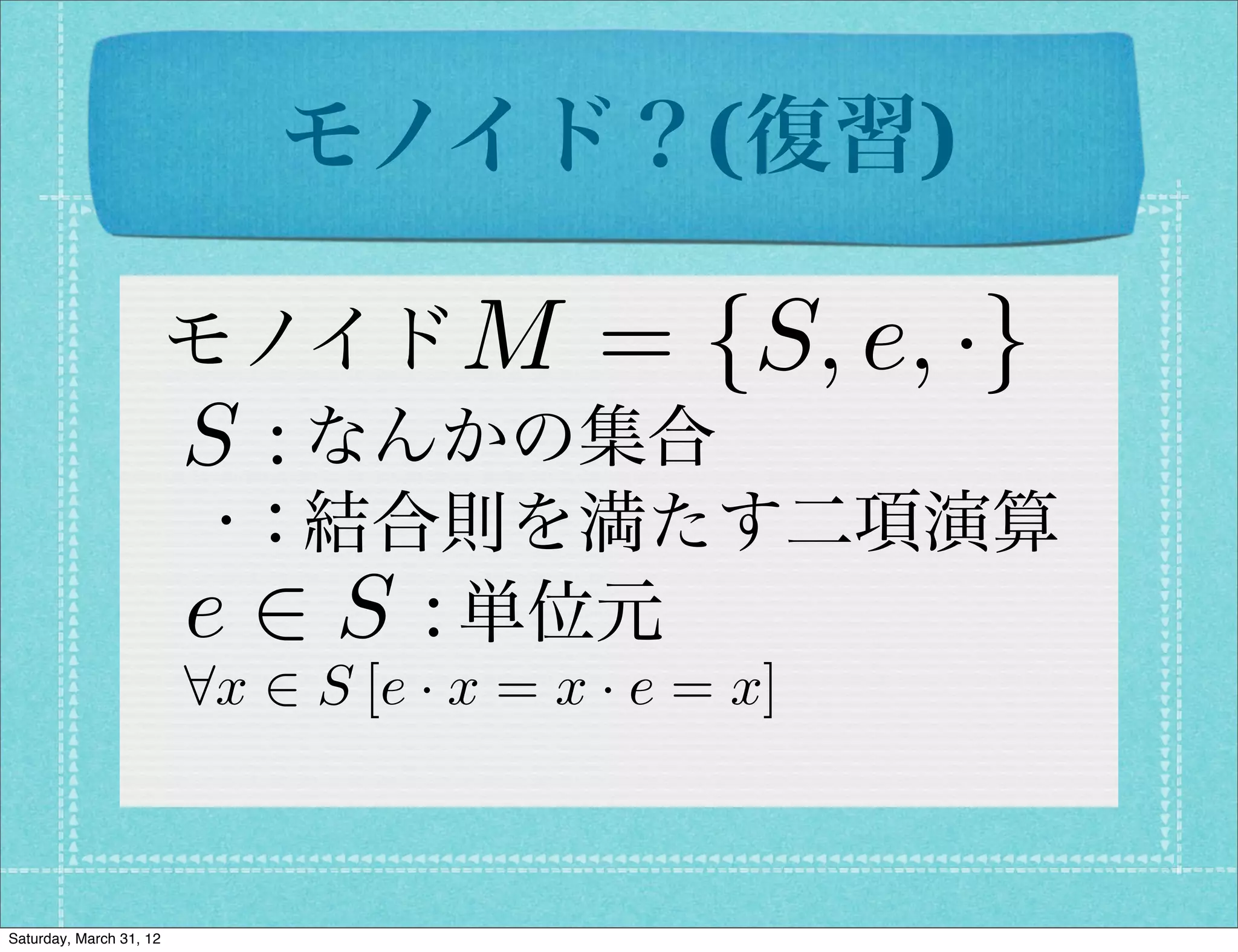 モノイド？(復習)

                         モノイド M            = {S, e, ·}
                         S : なんかの集合
                          · : 結合則を満たす二項演算
                         e 2 S : 単位元
                         8x 2 S [e · x = x · e = x]



Saturday, March 31, 12
 