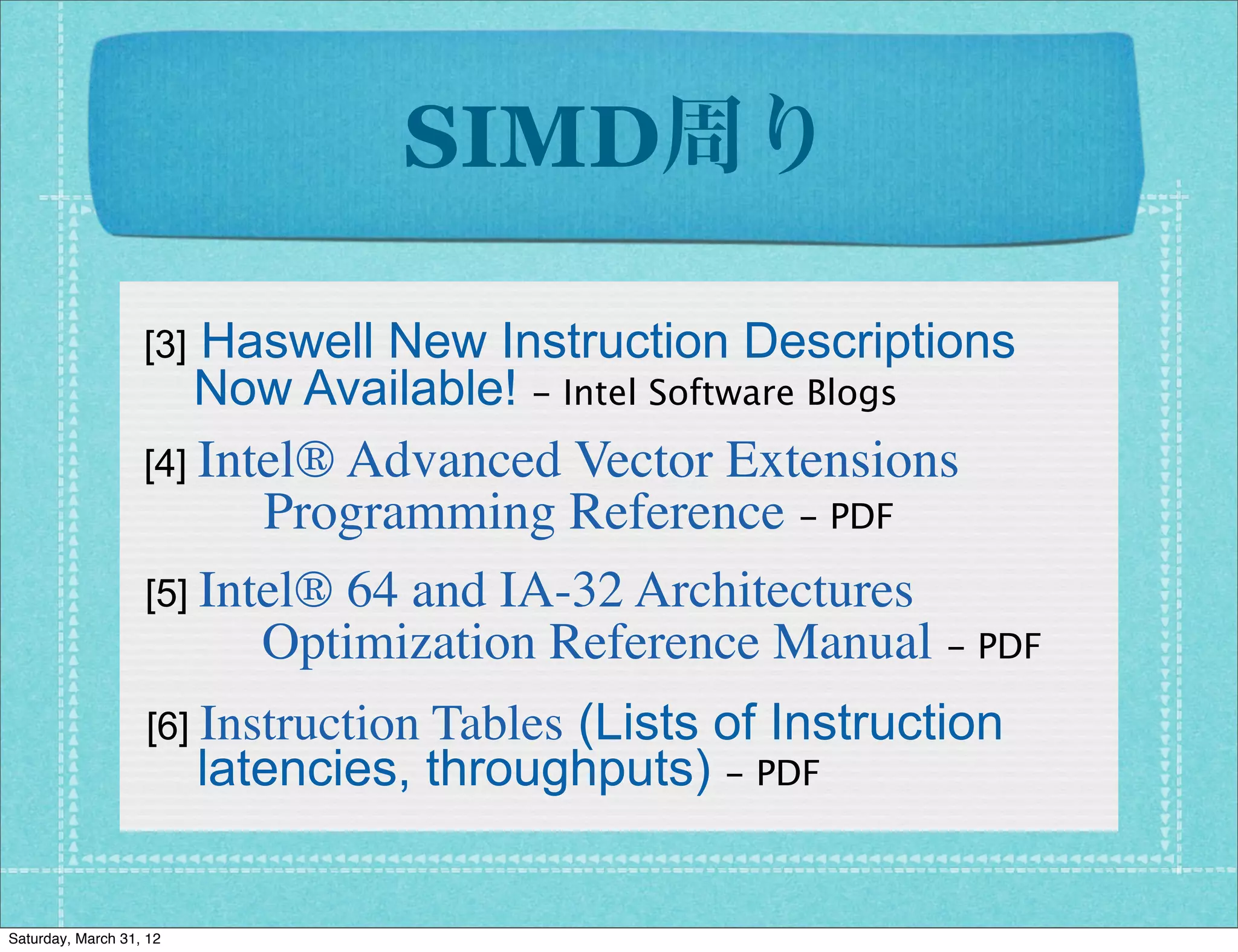 SIMD周り

                    Haswell New Instruction Descriptions
                   [3]
                    Now Available! - Intel Software Blogs
                   [4] Intel® Advanced  Vector Extensions
                      Programming Reference - PDF
                   [5] Intel® 64 and IA-32 Architectures
                      Optimization Reference Manual - PDF
                               Tables (Lists of Instruction
                   [6] Instruction
                    latencies, throughputs) - PDF


Saturday, March 31, 12
 