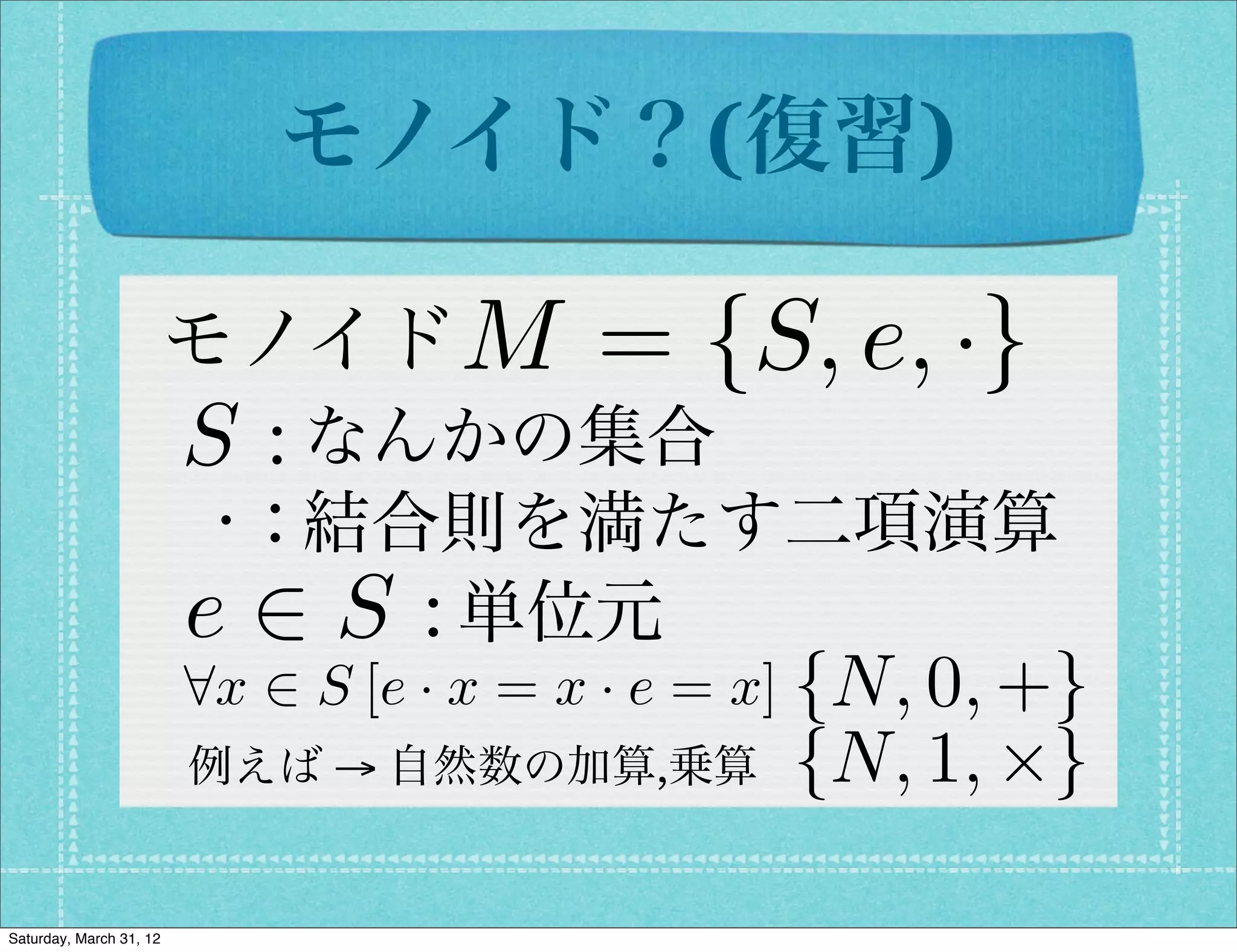 モノイド？(復習)

                         モノイド M          = {S, e, ·}
                         S : なんかの集合
                          · : 結合則を満たす二項演算
                         e 2 S : 単位元
                         8x 2 S [e · x = x · e = x] {N, 0, +}
                         例えば → 自然数の加算,乗算         {N, 1, ⇥}

Saturday, March 31, 12
 