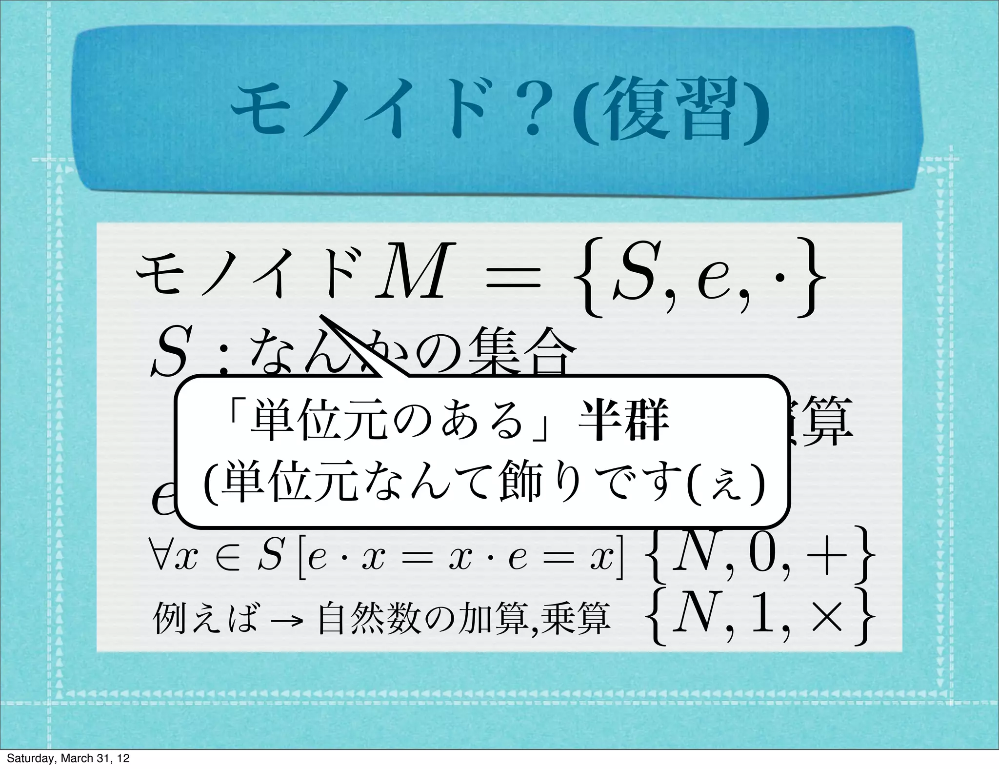 モノイド？(復習)

                         モノイド M          = {S, e, ·}
                         S : なんかの集合
                          · 「単位元のある」半群
                             : 結合則を満たす二項演算
                            (単位元なんて飾りです(ぇ)
                         e 2 S : 単位元
                         8x 2 S [e · x = x · e = x] {N, 0, +}
                         例えば → 自然数の加算,乗算         {N, 1, ⇥}

Saturday, March 31, 12
 