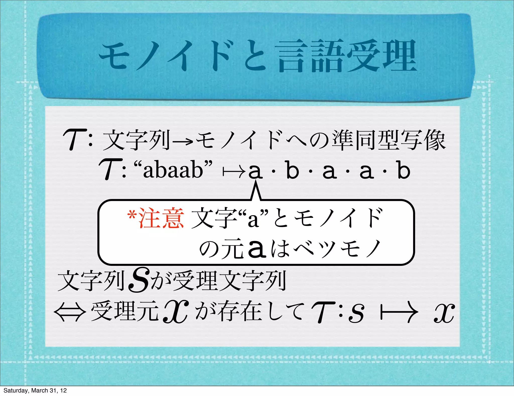 モノイドと言語受理

                    ⌧：文字列→モノイドへの準同型写像
                      ⌧: “abaab” 7!a · b · a · a · b
                     *注意 文字“a”とモノイド
                        の元 はベツモノ   a
                         s
                 文字列 が受理文字列
                             x
                 , 受理元  が存在して ：         ⌧ s 7! x
Saturday, March 31, 12
 