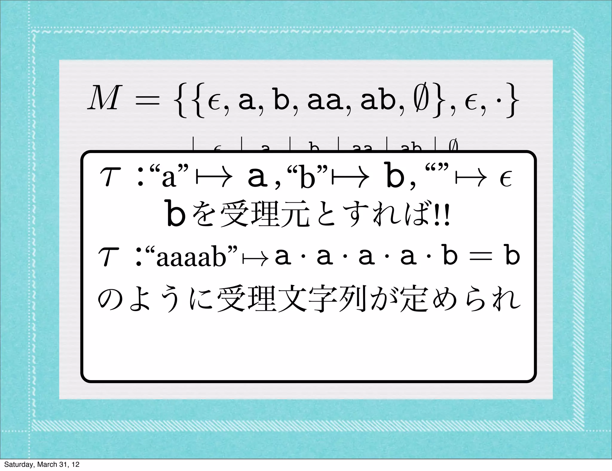 M = {{✏, a, b, aa, ab, ;}, ✏, ·}
                                ✏    a   b aa ab ;
                         ⌧:  ✏    7! a   b  7! b
                           “a” ✏ a , “b” aa ab “”;  , 7! ✏
                             a  a aa ab a          b ;
                             bbを受理元とすれば!!;
                                b    ;   ;     ;   ;
                         ⌧:“aaaab” 7! a ·ba · aa · a · b = b
                            aa aa a            a ab ;
                            ab ab ;      ;     ;   ; ;
                         のように受理文字列が定められ
                             ;  ;    ;   ;     ;   ; ;




Saturday, March 31, 12
 