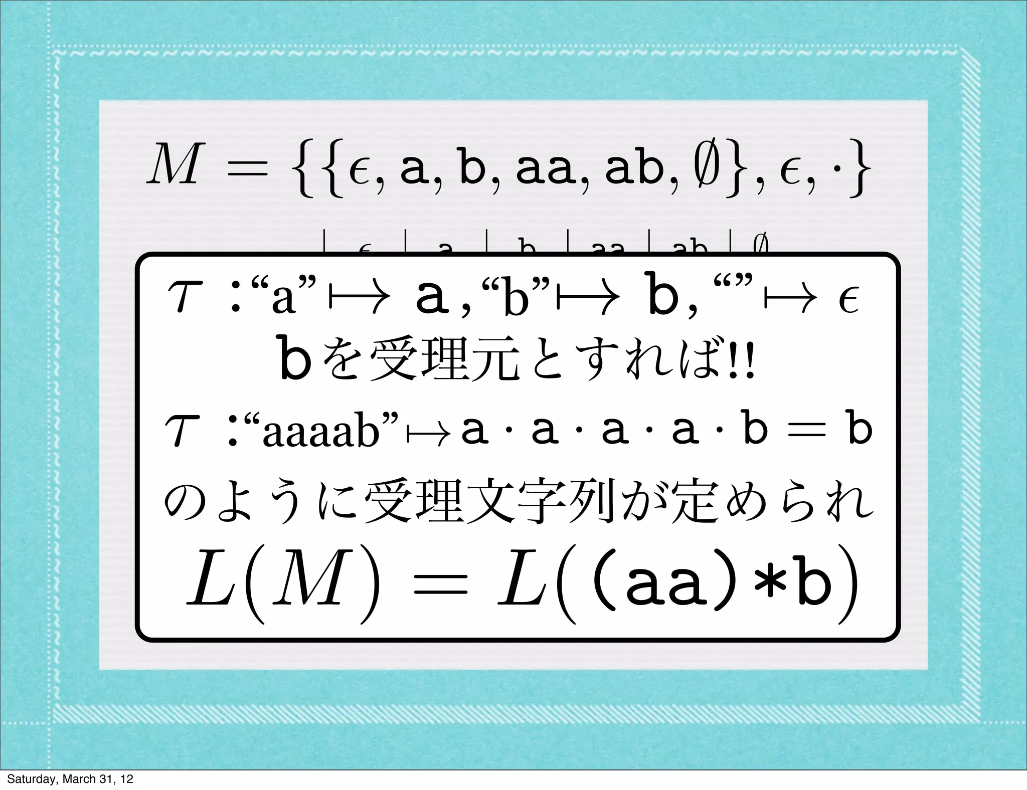 M = {{✏, a, b, aa, ab, ;}, ✏, ·}
                                ✏    a   b aa ab ;
                         ⌧:  ✏    7! a   b  7! b
                           “a” ✏ a , “b” aa ab “”;  , 7! ✏
                             a  a aa ab a          b ;
                             bbを受理元とすれば!!;
                                b    ;   ;     ;   ;
                         ⌧:“aaaab” 7! a ·ba · aa · a · b = b
                            aa aa a            a ab ;
                            ab ab ;      ;     ;   ; ;
                         のように受理文字列が定められ
                             ;  ;    ;   ;     ;   ; ;

                          L(M ) = L((aa)*b)

Saturday, March 31, 12
 