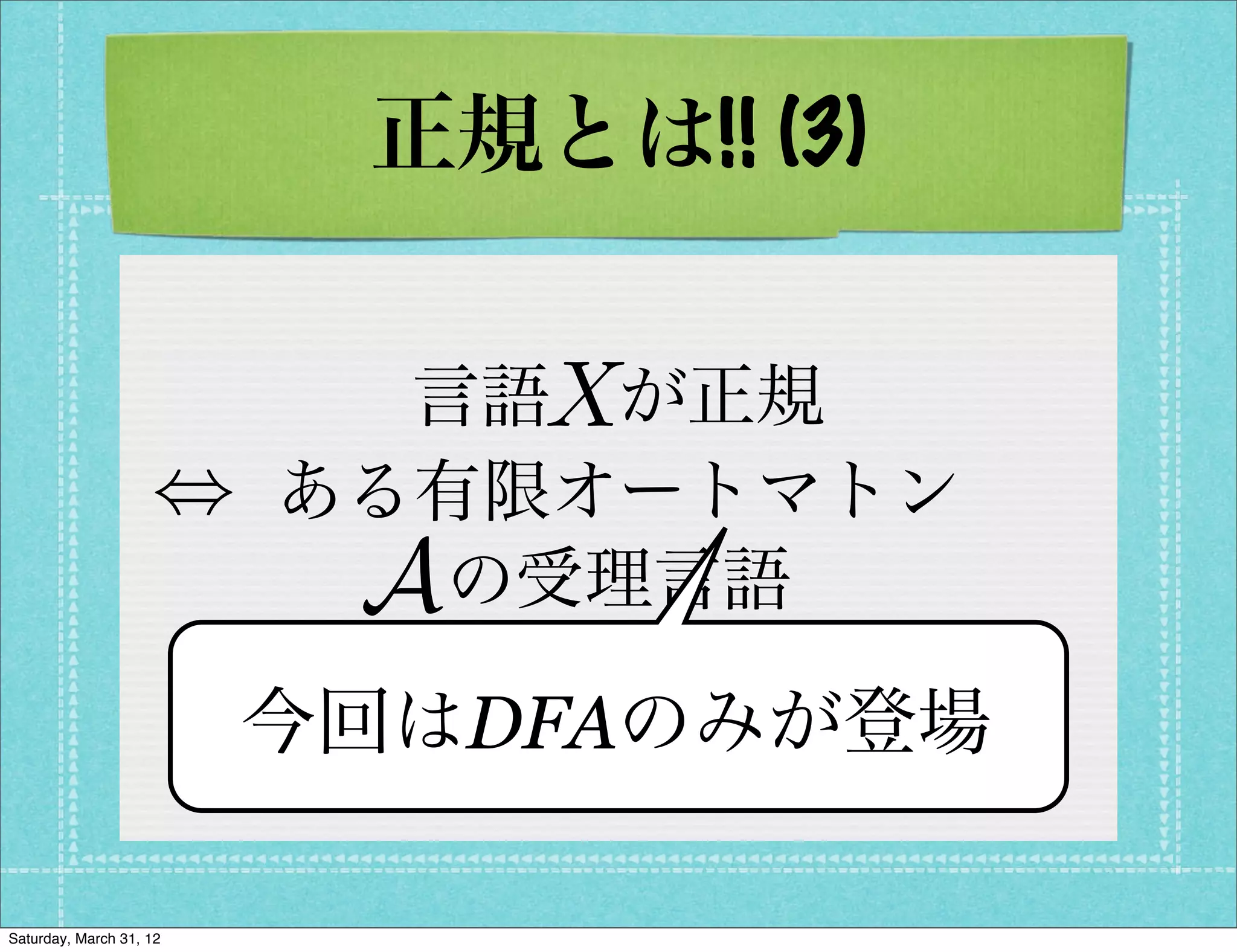 正規とは!! (3)

                             X
                           言語 が正規
                    ,    ある有限オートマトン
                          A の受理言語
                          X = L(A)
                         今回はDFAのみが登場

Saturday, March 31, 12
 