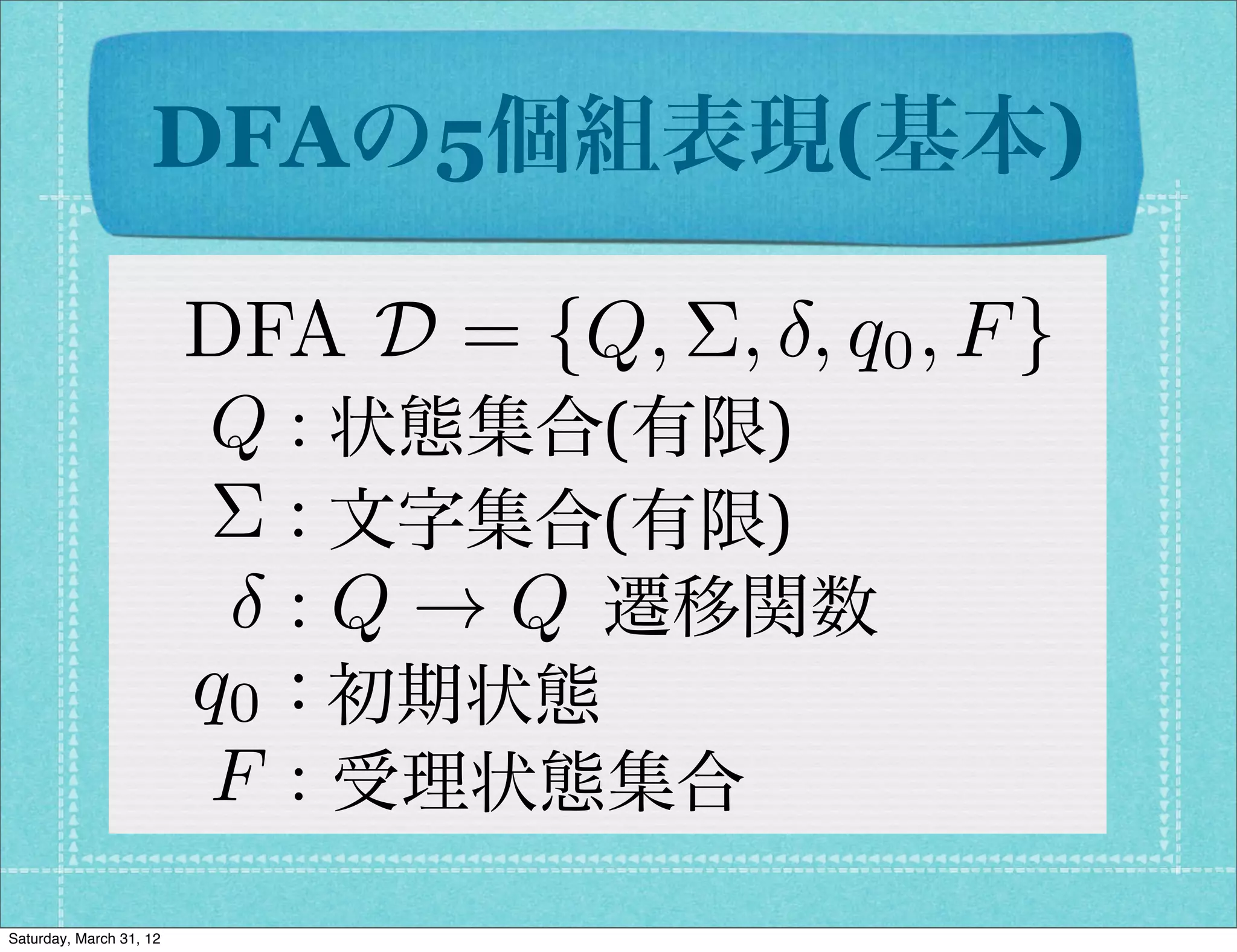 DFAの5個組表現(基本)

                         DFA D = {Q, ⌃, , q0 , F }
                         Q : 状態集合(有限)
                          ⌃ : 文字集合(有限)
                            : Q ! Q 遷移関数
                         q0 : 初期状態
                          F : 受理状態集合
Saturday, March 31, 12
 