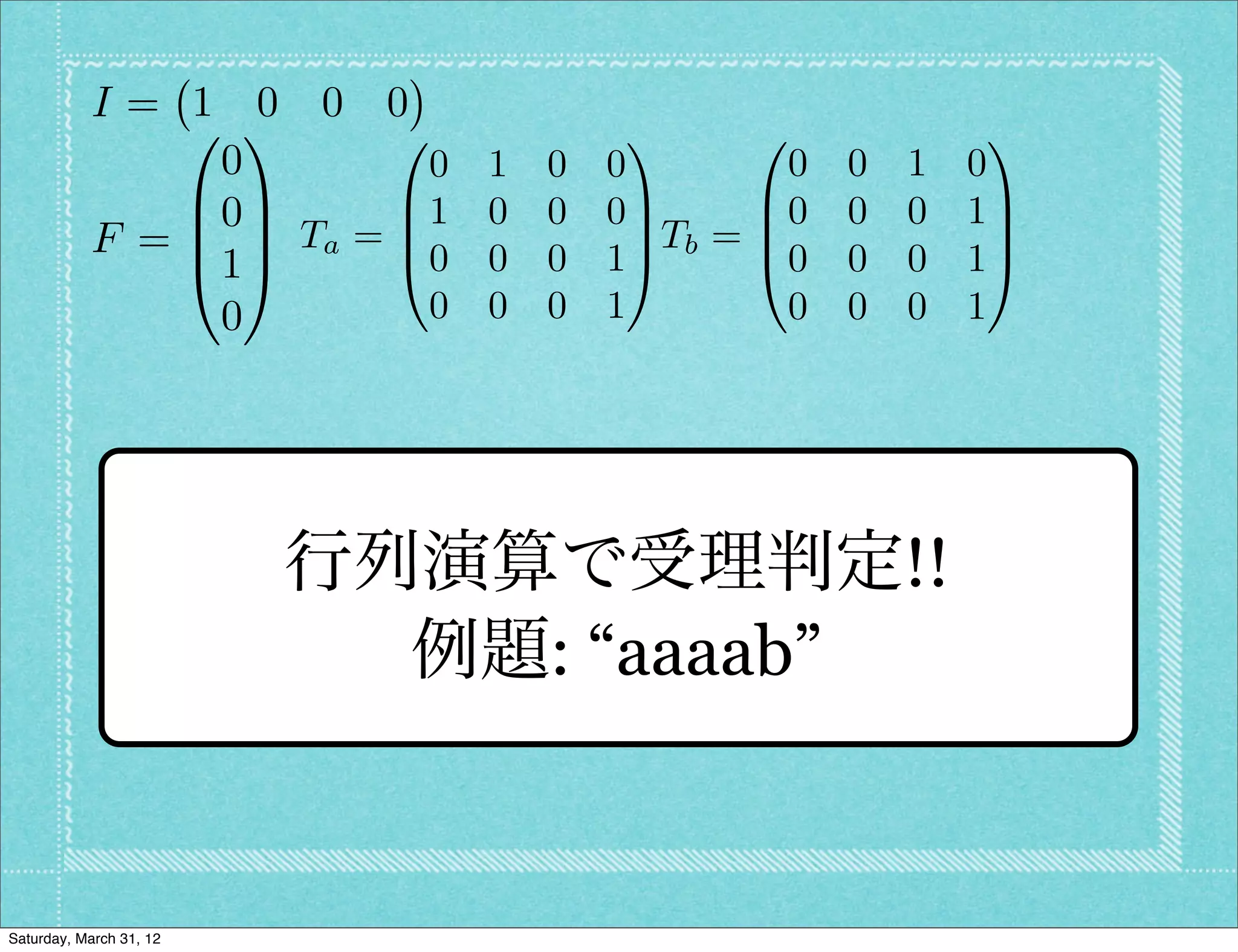 I= 1 0 0 0
               0 1      0            1      0               1
                0         0 1   0   0          0   0   1   0
               B0C      B1 0    0   0C       B0    0   0   1C
           F = B C Ta = B0 0          C Tb = B               C
               @1A      @       0   1A       @0    0   0   1A
                0         0 0   0   1         0    0   0   1




                         行列演算で受理判定!!
                           例題: “aaaab”


Saturday, March 31, 12
 