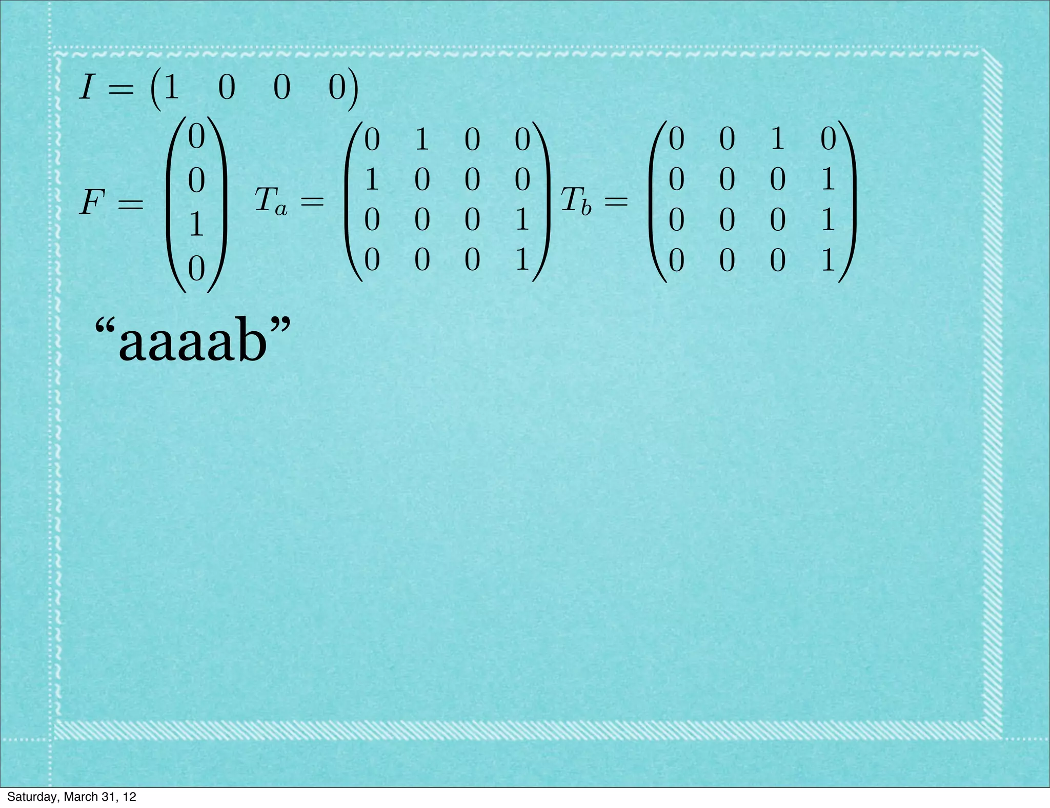 I= 1 0 0 0
               0 1      0            1      0               1
                0         0 1   0   0          0   0   1   0
               B0C      B1 0    0   0C       B0    0   0   1C
           F = B C Ta = B0 0          C Tb = B               C
               @1A      @       0   1A       @0    0   0   1A
                0         0 0   0   1         0    0   0   1

              “aaaab”




Saturday, March 31, 12
 