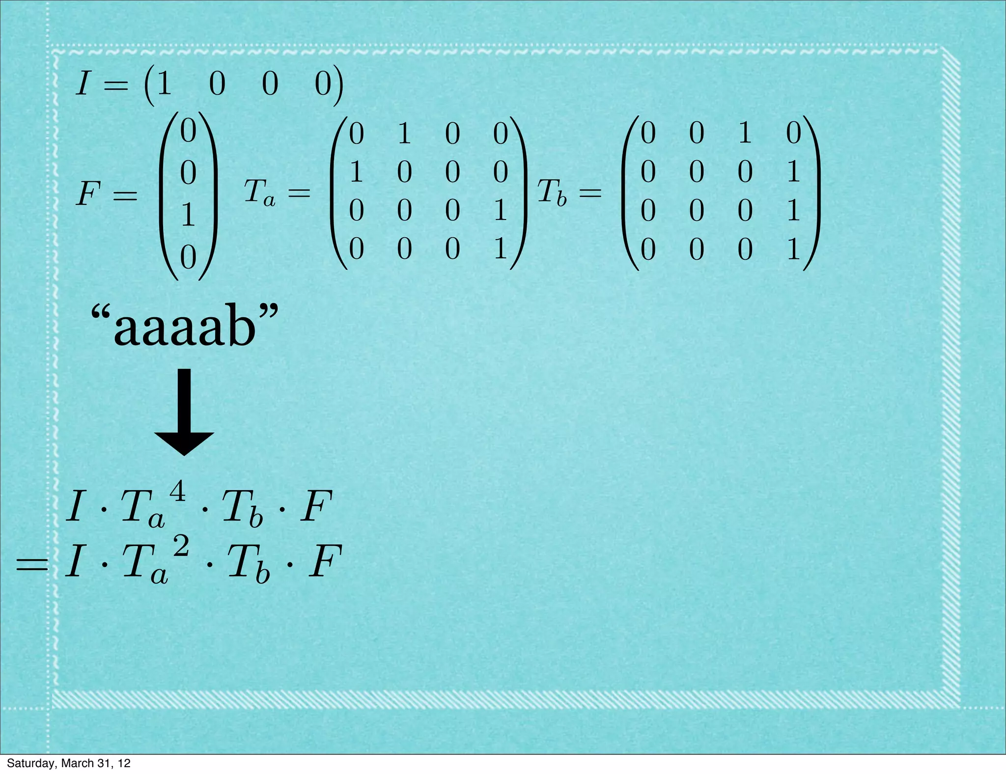 I= 1 0 0 0
               0 1      0            1      0               1
                0         0 1   0   0          0   0   1   0
               B0C      B1 0    0   0C       B0    0   0   1C
           F = B C Ta = B0 0          C Tb = B               C
               @1A      @       0   1A       @0    0   0   1A
                0         0 0   0   1         0    0   0   1

              “aaaab”

                         4
   I · T a · Tb · F
          2
 = I · Ta · T b · F



Saturday, March 31, 12
 