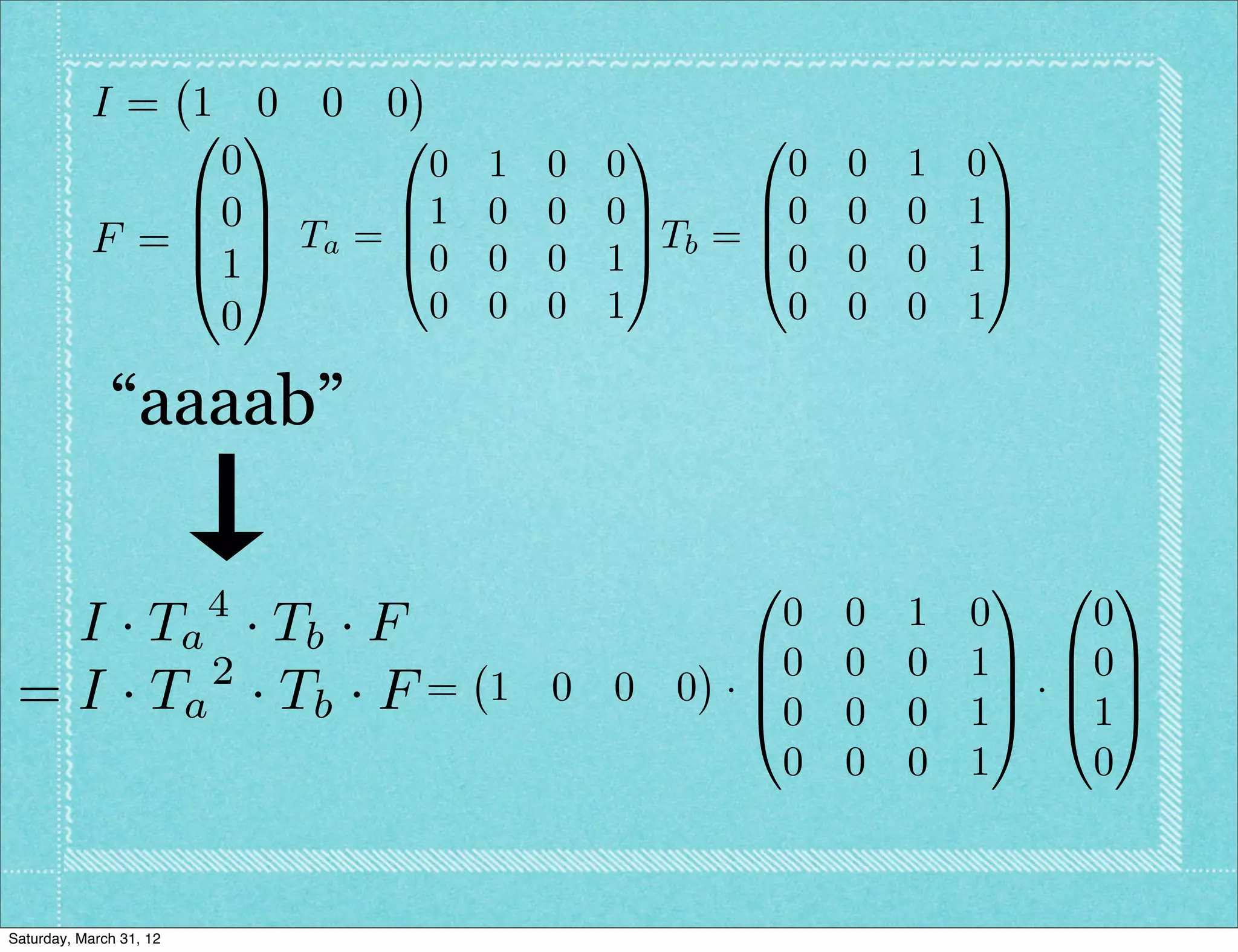 I= 1 0 0 0
               0 1      0            1      0               1
                0         0 1   0   0          0   0   1   0
               B0C      B1 0    0   0C       B0    0   0   1C
           F = B C Ta = B0 0          C Tb = B               C
               @1A      @       0   1A       @0    0   0   1A
                0         0 0   0   1         0    0   0   1

              “aaaab”

                                            0               1 0 1
                         4              0          0   1   0   0
   I · T a · Tb · F                   B0
          2                                        0   0   1C B0C
 = I · Ta · T b · F =        1 0 0 0 ·B
                                      @0
                                                            C·B C
                                                   0   0   1A @1A
                                        0          0   0   1   0



Saturday, March 31, 12
 