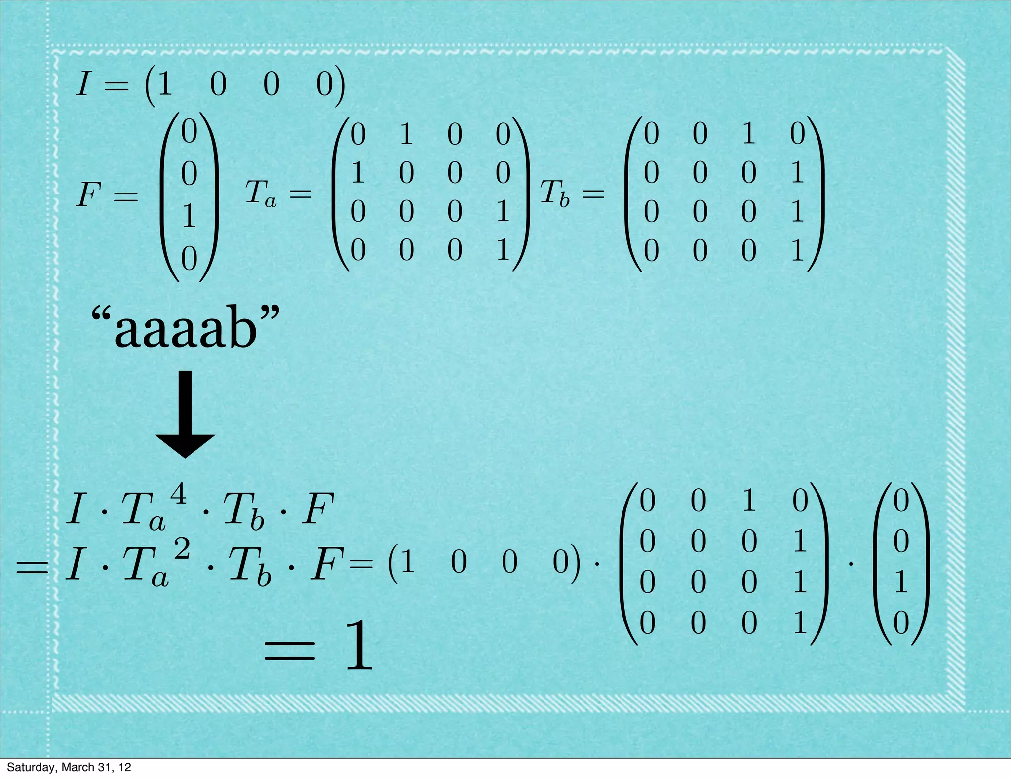 I= 1 0 0 0
               0 1      0                1      0               1
                0         0 1       0   0          0   0   1   0
               B0C      B1 0        0   0C       B0    0   0   1C
           F = B C Ta = B0 0              C Tb = B               C
               @1A      @           0   1A       @0    0   0   1A
                0         0 0       0   1         0    0   0   1

              “aaaab”

                                                0               1 0 1
                         4                   0         0   1   0   0
   I · T a · Tb · F                        B0
          2                                            0   0   1C B0C
 = I · Ta · T b · F =             1 0 0 0 ·B
                                           @0
                                                                C·B C
                                                       0   0   1A @1A
                                             0         0   0   1   0
                             =1
Saturday, March 31, 12
 