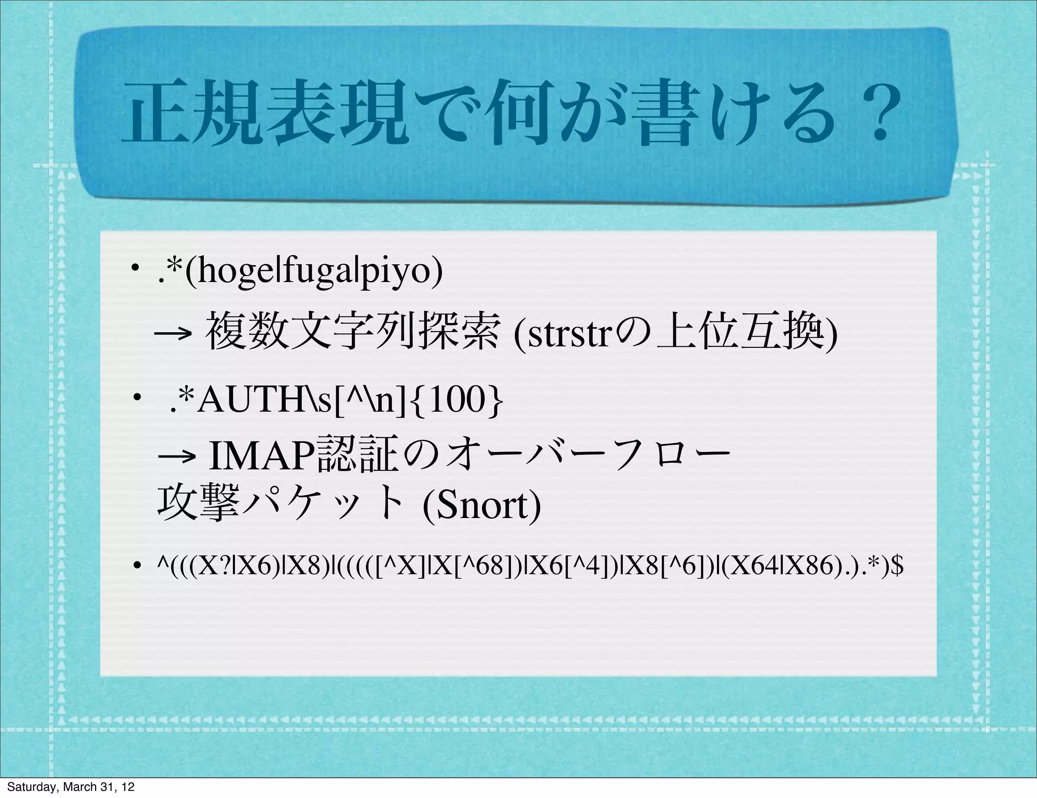 正規表現で何が書ける？
                  ・.*(hoge|fuga|piyo)
                         → 複数文字列探索 (strstrの上位互換)
                   ・ .*AUTHs[^n]{100}
                         → IMAP認証のオーバーフロー
                         攻撃パケット (Snort)
                   ・^(((X?|X6)|X8)|(((([^X]|X[^68])|X6[^4])|X8[^6])|(X64|X86).).*)$




Saturday, March 31, 12
 