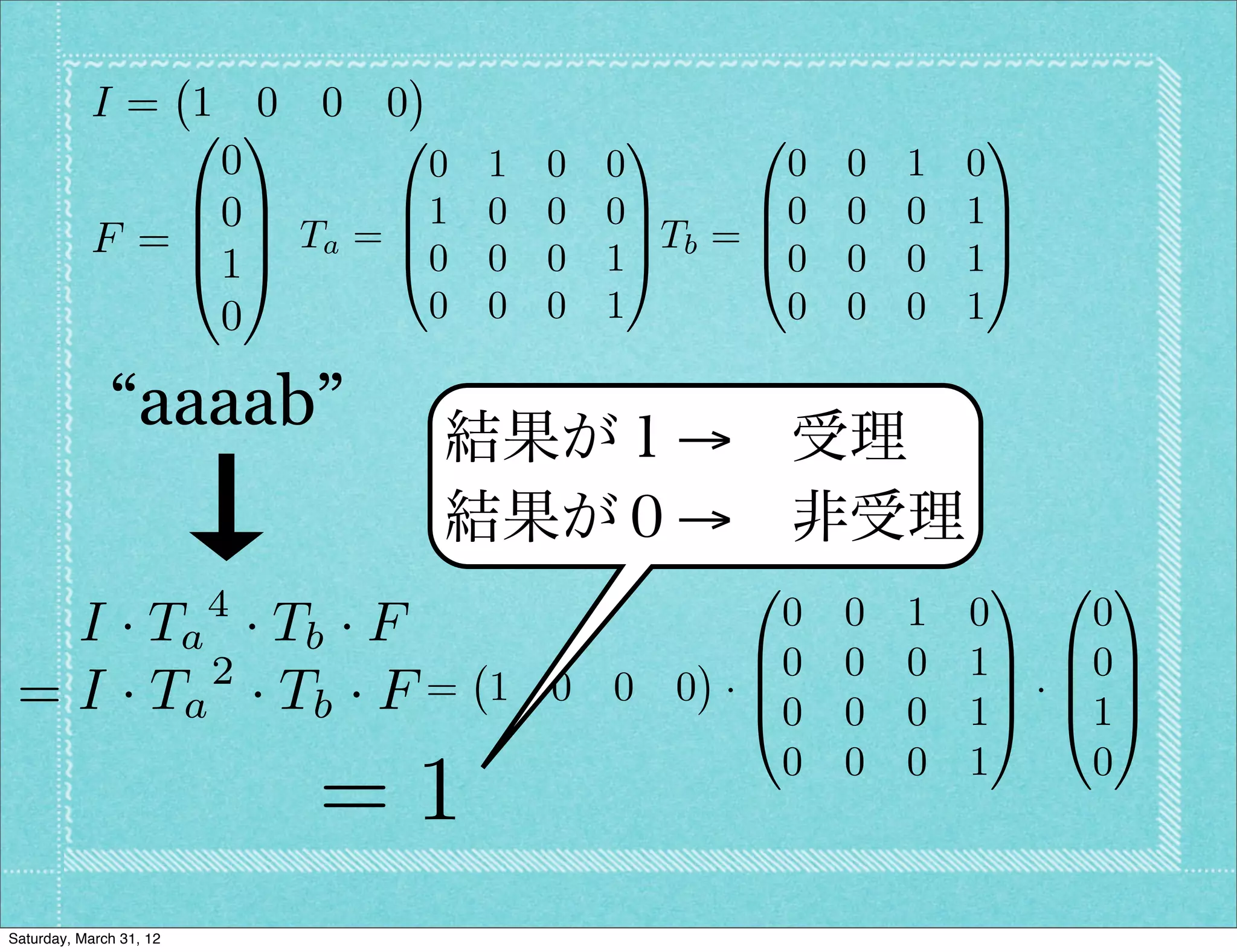 I= 1 0 0 0
               0 1      0                1      0               1
                0         0 1       0   0          0   0   1   0
               B0C      B1 0        0   0C       B0    0   0   1C
           F = B C Ta = B0 0              C Tb = B               C
               @1A      @           0   1A       @0    0   0   1A
                0         0 0       0   1         0    0   0   1

              “aaaab”         結果が１→ 受理
                              結果が０→ 非受理
                                                0               1 0 1
                         4                   0         0   1   0   0
   I · T a · Tb · F                        B0
          2                                            0   0   1C B0C
 = I · Ta · T b · F =             1 0 0 0 ·B
                                           @0
                                                                C·B C
                                                       0   0   1A @1A
                                             0         0   0   1   0
                             =1
Saturday, March 31, 12
 